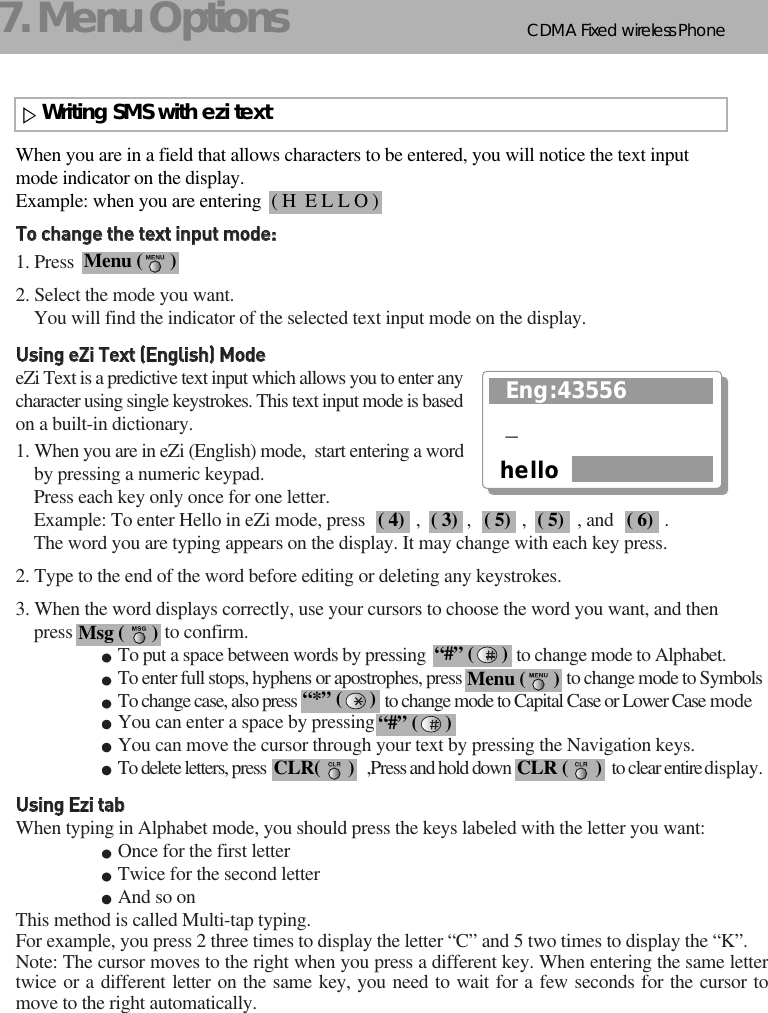 CDMA 2000 1XWLL PHONE SXP-800/ 1900TCDMA Fixed wireless Phone127. Menu OptionsWriting SMS with ezi textWhen you are in a field that allows characters to be entered, you will notice the text input mode indicator on the display.Example: when you are entering TToo  cchhaannggee  tthhee  tteexxtt  iinnppuutt  mmooddee::1. Press 2. Select the mode you want. You will find the indicator of the selected text input mode on the display.UUssiinngg  eeZZii  TTeexxtt  ((EEnngglliisshh))  MMooddeeeZi Text is a predictive text input which allows you to enter anycharacter using single keystrokes. This text input mode is basedon a built-in dictionary.1. When you are in eZi (English) mode,  start entering a wordby pressing a numeric keypad.                Press each key only once for one letter.Example: To enter Hello in eZi mode, press           ,          ,           ,           , and           .The word you are typing appears on the display. It may change with each key press.2. Type to the end of the word before editing or deleting any keystrokes.3. When the word displays correctly, use your cursors to choose the word you want, and then press                    to confirm.To put a space between words by pressing                     to change mode to Alphabet.To enter full stops, hyphens or apostrophes, press                          to change mode to SymbolsTo change case, also press                       to change mode to Capital Case or Lower Case modeYou can enter a space by pressing You can move the cursor through your text by pressing the Navigation keys.To delete letters, press                           ,Press and hold down                           to clear entire display.UUssiinngg  EEzzii  ttaabbWhen typing in Alphabet mode, you should press the keys labeled with the letter you want:Once for the first letterTwice for the second letterAnd so onThis method is called Multi-tap typing.For example, you press 2 three times to display the letter “C” and 5 two times to display the “K”.Note: The cursor moves to the right when you press a different key. When entering the same lettertwice or a different letter on the same key, you need to wait for a few seconds for the cursor tomove to the right automatically.( H  E L L O )Menu (      )( 4) ( 3) ( 5) ( 5) ( 6)Msg (      ) “#” (      )Menu (      )“*” (      )CLR(      ) CLR (      )Eng:43556hello_“#” (      )