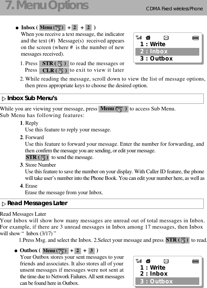 CDMA 2000 1XWLL PHONE SXP-800/ 1900TCDMA Fixed wireless Phone137. Menu OptionsInbox (                     +       +       )When you receive a text message, the indicatorand the text (#)  Message(s)  received appearson the screen (where #  is the number of newmessages received).1. Press                      to read the messages or Press                      to exit to view it later2. While reading the message, scroll down to view the list of message options,then press appropriate keys to choose the desired option.While you are viewing your message, press                       to access Sub Menu. Sub Menu has following features:1. ReplyUse this feature to reply your message.2. ForwardUse this feature to forward your message. Enter the number for forwarding, andthen confirm the message you are sending, or edit your message.to send the message.3. Store NumberUse this feature to save the number on your display. With Caller ID feature, the phonewill take user’s number into the Phone Book. You can edit your number here, as well as4. EraseErase the message from your Inbox.1 : Write3 : Outbox2 : InboxCLR (      )STR (      )Menu (      )STR (     )Read Messages LaterYour Inbox will show how many messages are unread out of total messages in Inbox.For example, if there are 3 unread messages in Inbox among 17 messages, then Inbox will show “  Inbox (3/17) ”1.Press Msg. and select the Inbox. 2.Select your message and press                     to read.Outbox (                     +       +       )Your Outbox stores your sent messages to yourfriends and associates. It also stores all of yourunsent messages if messages were not sent atthe time due to Network Failures. All sent messagescan be found here in Outbox.STR (     )Read Messages LaterInbox Sub Menu’s1 : Write3 : Outbox2 : InboxMenu (      ) 2 2Menu (      ) 2 3