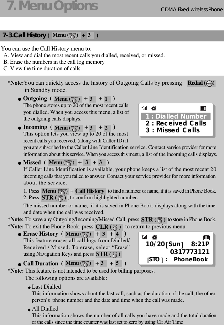 CDMA 2000 1XWLL PHONE SXP-800/ 1900TCDMA Fixed wireless Phone157. Menu Options7-3.Call History (                     +       )You can use the Call History menu to:A. View and dial the most recent calls you dialled, received, or missed.B. Erase the numbers in the call log memoryC. View the time duration of calls.*Note:You can quickly access the history of Outgoing Calls by pressingin Standby mode.Outgoing  (                     +       +       )The phone stores up to 20 of the most recent callsyou dialled. When you access this menu, a list of the outgoing calls displays.Incoming  (                     +       +       )This option lets you view up to 20 of the mostrecent calls you received, (along with Caller ID) ifyou are subscribed to the Caller Line Identification service. Contact service provider for moreinformation about this service. When you access this menu, a list of the incoming calls displays.Missed  (                     +       +       )If Caller Line Identification is available, your phone keeps a list of the most recent 20incoming calls that you failed to answer. Contact your service provider for more informationabout the service.1. Press                              +                                 to find a number or name, if it is saved in Phone Book.2. Press , to confirm highlighted number.The missed number or name,  if it is saved in Phone Book, displays along with the time and date when the call was received.*Note: To save any Outgoing/Incoming/Missed Call, press to store in Phone Book.*Note: To exit the Phone Book, press                       to return to previous menu. Erase History  (                     +       +       )This feature erases all call logs from Dialled/Received / Missed. To erase, select “Erase”using Navigation Keys and press Call Duration  (                     +       +       )*Note: This feature is not intended to be used for billing purposes.The following options are available:Last DialledThis information shows about the last call, such as the duration of the call, the otherperson’s  phone number and the date and time when the call was made.All DialledThis information shows the number of all calls you have made and the total durationof the calls since the time counter was last set to zero by using Clr Air TimeCall HistoryRedial (    )2 : Received Calls3 : Missed Calls1 : Dialled Number10/20 Sun 8:21P0317773121STO :   PhoneBookMenu (     )STR (     )STR (     )CLR (     )STR (     )Menu (      ) 3 1Menu (      ) 3 2Menu (      ) 3 3Menu (      ) 3 4Menu (      ) 3 5Menu (      ) 3