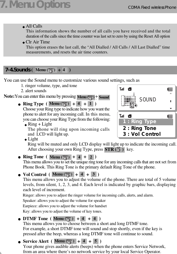 CDMA 2000 1XWLL PHONE SXP-800/ 1900TCDMA Fixed wireless Phone167. Menu OptionsAll CallsThis information shows the number of all calls you have received and the totalduration of the calls since the time counter was last set to zero by using the Reset All optionClr Air TimeThis option erases the last call, the “All Dialled / All Calls / All Last Dialled” timemeasurements, and resets the air time counters.7-4.Sounds (                     +       )You can use the Sound menu to customize various sound settings, such as1. ringer volume, type, and tone2. alert soundsNote:You can enter this menu by pressing  +Ring Type  (                     +       +       )Choose your Ring type to indicate how you want thephone to alert for any incoming call. In this menu,you can choose your Ring Type from the following:Ring + LightThe phone will ring upon incoming callsand LCD will light up.LightRing will be muted and only LCD display will light up to indicate the incoming call.After choosing your own Ring Type, press                      key.Ring Tone  (                     +       +       )This menu allows you to set the unique ring tone for any incoming calls that are not set fromPhone Book. This Ring Tone is the primary default Ring Tone of the phone.Vol Control  (                     +       +       )This menu allows you to adjust the volume of the phone. There are total of 5 volumelevels, from silent, 1, 2, 3, and 4. Each level is indicated by graphic bars, displayingeach level of increment.Ringer: allows you to adjust the ringer volume for incoming calls, alerts, and alarm.Speaker: allows you to adjust the volume for speakerEarpiece: allows you to adjust the volume for handsetKey: allows you to adjust the volume of key tones.DTMF Tone  (                     +       +       )This menu allows you to choose between a short and long DTMF tone.For example, a short DTMF tone will sound and stop shortly, even if the key is pressed after the beep, whereas a long DTMF tone will continue to sound.Service Alert  (                     +       +       )Your phone gives audible alerts (beeps) when the phone enters Service Network,from an area where there’s no network service by your local Service Operator.Sound (SOUNDMenu (      ) SoundSTR (     )1 : Ring Type3 : Vol Control2 : Ring ToneMenu (      ) 4 1Menu (      ) 4 2Menu (      ) 4 3Menu (      ) 4 4Menu (      ) 4 5Menu (      ) 4