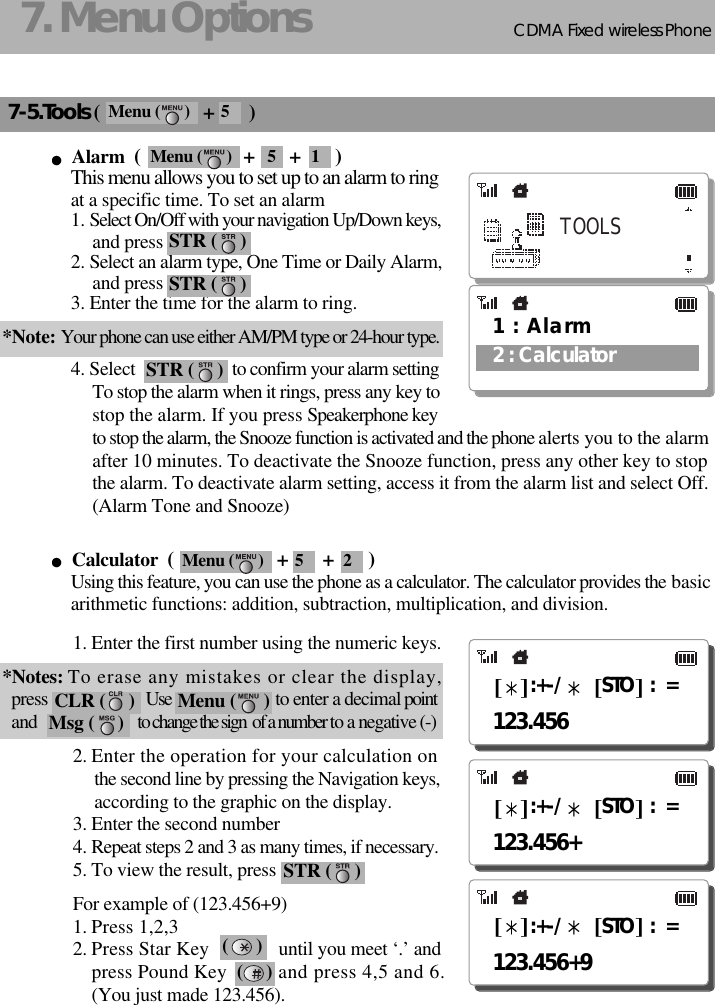 CDMA 2000 1XWLL PHONE SXP-800/ 1900TCDMA Fixed wireless Phone177. Menu Options7-5.Tools (                     +       )Alarm  (                     +       +       )This menu allows you to set up to an alarm to ringat a specific time. To set an alarm1. Select On/Off with your navigation Up/Down keys,and press                      2. Select an alarm type, One Time or Daily Alarm,and press                         3. Enter the time for the alarm to ring.*Note: Your phone can use either AM/PM type or 24-hour type.4. Select                     to confirm your alarm settingTo stop the alarm when it rings, press any key tostop the alarm. If you press Speakerphone keyto stop the alarm, the Snooze function is activated and the phone alerts you to the alarmafter 10 minutes. To deactivate the Snooze function, press any other key to stopthe alarm. To deactivate alarm setting, access it from the alarm list and select Off.(Alarm Tone and Snooze)Calculator  (                     +       +       )Using this feature, you can use the phone as a calculator. The calculator provides the basicarithmetic functions: addition, subtraction, multiplication, and division.1. Enter the first number using the numeric keys.*Notes: To erase any mistakes or clear the display, press                        Use                               to enter a decimal pointand                         to change the sign  of a number to a negative (-)2. Enter the operation for your calculation onthe second line by pressing the Navigation keys,according to the graphic on the display.3. Enter the second number4. Repeat steps 2 and 3 as many times, if necessary.5. To view the result, press For example of (123.456+9)1. Press 1,2,32. Press Star Key until you meet ‘.’ and press Pound Key  and press 4,5 and 6.(You just made 123.456).(      )(     )(TOOLS1 : Alarm2 : CalculatorSTR (     )123.456:+-/ STO :  =:+-/ STO :  =123.456+:+-/ STO :  =123.456+9CLR (     ) Menu (      )Msg (     )STR (     )STR (     )STR (     )Menu (      ) 5Menu (      ) 5 1Menu (      ) 5 2
