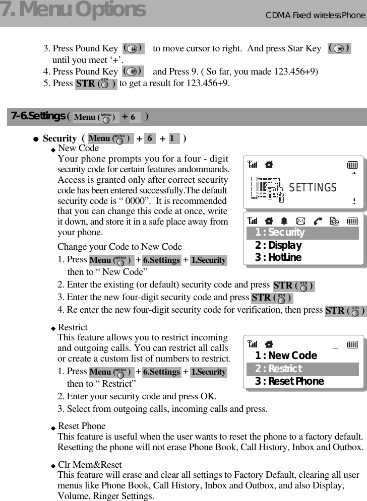 CDMA 2000 1XWLL PHONE SXP-800/ 1900TCDMA Fixed wireless Phone187. Menu Options7-6.Settings (                     +       )Security  (                     +       +       )New CodeYour phone prompts you for a four - digitsecurity code for certain features andommands.Access is granted only after correct securitycode has been entered successfully.The defaultsecurity code is “ 0000”.  It is recommended that you can change this code at once, writeit down, and store it in a safe place away fromyour phone. Change your Code to New Code1. Press                     +                  +then to “ New Code”2. Enter the existing (or default) security code and press 3. Enter the new four-digit security code and press 4. Re enter the new four-digit security code for verification, then press RestrictThis feature allows you to restrict incomingand outgoing calls. You can restrict all callsor create a custom list of numbers to restrict.1. Press                     +                  +then to “ Restrict”2. Enter your security code and press OK.3. Select from outgoing calls, incoming calls and press. Reset PhoneThis feature is useful when the user wants to reset the phone to a factory default.Resetting the phone will not erase Phone Book, Call History, Inbox and Outbox.Clr Mem&amp;ResetThis feature will erase and clear all settings to Factory Default, clearing all user menus like Phone Book, Call History, Inbox and Outbox, and also Display, Volume, Ringer Settings.3. Press Pound Key               to move cursor to right.  And press Star Key               until you meet ‘+’.4. Press Pound Key               and Press 9. ( So far, you made 123.456+9)5. Press                    to get a result for 123.456+9.(     ) (      )(     )STR (     )1 : Security3 : HotLine2 : DisplaySETTINGSSTR (     )STR (     )STR (     )1 : New Code3 : Reset Phone2 : RestrictMenu (      ) 6.Settings 1.SecurityMenu (      ) 6.Settings 1.SecurityMenu (      ) 6Menu (      ) 6 1