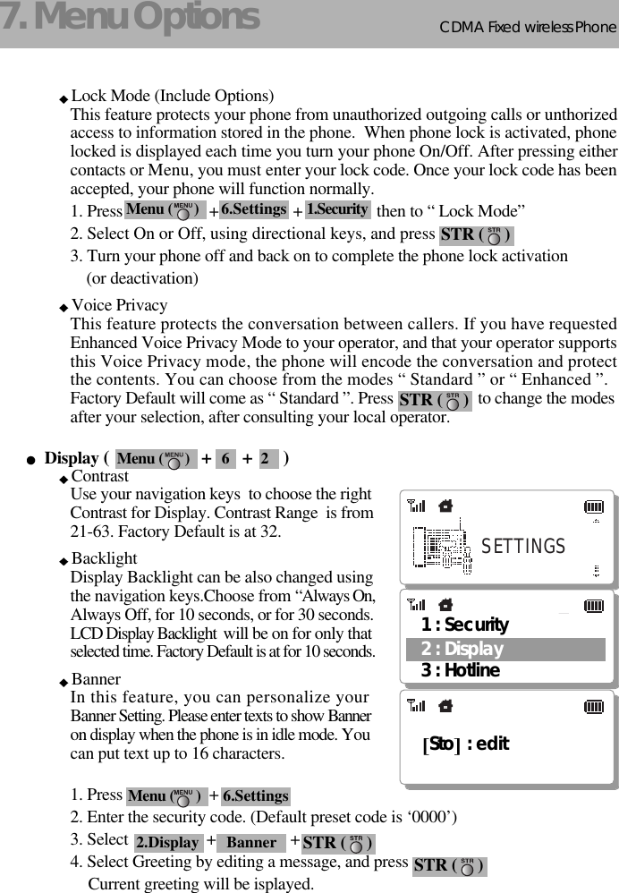 CDMA 2000 1XWLL PHONE SXP-800/ 1900TCDMA Fixed wireless Phone197. Menu OptionsLock Mode (Include Options)This feature protects your phone from unauthorized outgoing calls or unthorizedaccess to information stored in the phone.  When phone lock is activated, phonelocked is displayed each time you turn your phone On/Off. After pressing eithercontacts or Menu, you must enter your lock code. Once your lock code has been accepted, your phone will function normally.1. Press                     +                  +                  then to “ Lock Mode”2. Select On or Off, using directional keys, and press3. Turn your phone off and back on to complete the phone lock activation (or deactivation)Voice PrivacyThis feature protects the conversation between callers. If you have requestedEnhanced Voice Privacy Mode to your operator, and that your operator supportsthis Voice Privacy mode, the phone will encode the conversation and protectthe contents. You can choose from the modes “ Standard ” or “ Enhanced ”.Factory Default will come as “ Standard ”. Press                     to change the modesafter your selection, after consulting your local operator.Display (                     +       +       )ContrastUse your navigation keys  to choose the rightContrast for Display. Contrast Range  is from21-63. Factory Default is at 32.BacklightDisplay Backlight can be also changed using the navigation keys.Choose from “Always On,Always Off, for 10 seconds, or for 30 seconds. LCD Display Backlight  will be on for only thatselected time. Factory Default is at for 10 seconds.BannerIn this feature, you can personalize yourBanner Setting. Please enter texts to show Banneron display when the phone is in idle mode. Youcan put text up to 16 characters.1. Press                     +                        2. Enter the security code. (Default preset code is ‘0000’)3. Select                   +                  +4. Select Greeting by editing a message, and press                     Current greeting will be isplayed.1 : Security3 : Hotline2 : DisplaySto : editSTR (     )STR (     )Menu (      ) 6.SettingsMenu (      ) 6.Settings1.SecuritySTR (     ) STR (     )2.Display BannerSETTINGSMenu (      ) 6 2