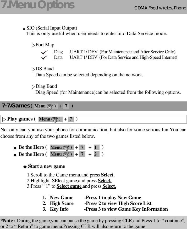 CDMA 2000 1XWLL PHONE SXP-800/ 1900TCDMA Fixed wireless Phone7.Menu Options22SIO (Serial Input Output) This is only useful when user needs to enter into Data Service mode.Port MapDiag       UART 1/ DEV  (For Maintenance and After Service Only)Data       UART 1/ DEV  (For Data Service and High-Speed Internet)DS BaudData Speed can be selected depending on the network.Diag BaudDiag Speed (for Maintenance)can be selected from the following options.Not only can you use your phone for communication, but also for some serious fun.You canchoose from any of the two games listed below.Be the Hero (                      +        +        )Be the Hero (                      +        +        )Start a new game1.Scroll to the Game menu,and press Select.2.Highlight  SElect game,and press Select.3.Press “ 1” to Select game,and press Select.1.   New Game         -Press 1 to play New Game 2.   High Score         -Press 2 to view High Score List 3.   Key Info  -Press 3 to view Game Key Information*Note : During the game,you can pause the game by pressing CLR,and Press 1 to “ continue”,or 2 to “ Return” to game menu.Pressing CLR will also return to the game.7-7.Games (                     +       )Play games (                      +       )Menu (      ) 7Menu (      ) 7 1Menu (      ) 7 2Menu (      ) 7