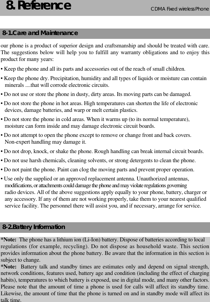CDMA 2000 1XWLL PHONE SXP-800/ 1900TCDMA Fixed wireless Phone238. Reference8-1.Care and Maintenanceour phone is a product of superior design and craftsmanship and should be treated with care.The suggestions below will help you to fulfill any warranty obligations and to enjoy thisproduct for many years:• Keep the phone and all its parts and accessories out of the reach of small children.• Keep the phone dry. Precipitation, humidity and all types of liquids or moisture can containminerals ....that will corrode electronic circuits.• Do not use or store the phone in dusty, dirty areas. Its moving parts can be damaged.• Do not store the phone in hot areas. High temperatures can shorten the life of electronic devices, damage batteries, and warp or melt certain plastics.• Do not store the phone in cold areas. When it warms up (to its normal temperature),moisture can form inside and may damage electronic circuit boards.• Do not attempt to open the phone except to remove or change front and back covers. Non-expert handling may damage it.• Do not drop, knock, or shake the phone. Rough handling can break internal circuit boards.• Do not use harsh chemicals, cleaning solvents, or strong detergents to clean the phone.• Do not paint the phone. Paint can clog the moving parts and prevent proper operation.• Use only the supplied or an approved replacement antenna. Unauthorized antennas,modifications, or attachments could damage the phone and may violate regulations governingradio devices. All of the above suggestions apply equally to your phone, battery, charger orany accessory. If any of them are not working properly, take them to your nearest qualifiedservice facility. The personnel there will assist you, and if necessary, arrange for service.8-2.Battery Information*Note:  The phone has a lithium ion (Li-Ion) battery. Dispose of batteries according to localregulations (for example, recycling). Do not dispose as household waste. This sectionprovides information about the phone battery. Be aware that the information in this section issubject to change.*Note:  Battery talk and standby times are estimates only and depend on signal strength,network conditions, features used, battery age and condition (including the effect of charginghabits), temperatures to which battery is exposed, use in digital mode, and many other factors.Please note that the amount of time a phone is used for calls will affect its standby time.Likewise, the amount of time that the phone is turned on and in standby mode will affect itstalk time.