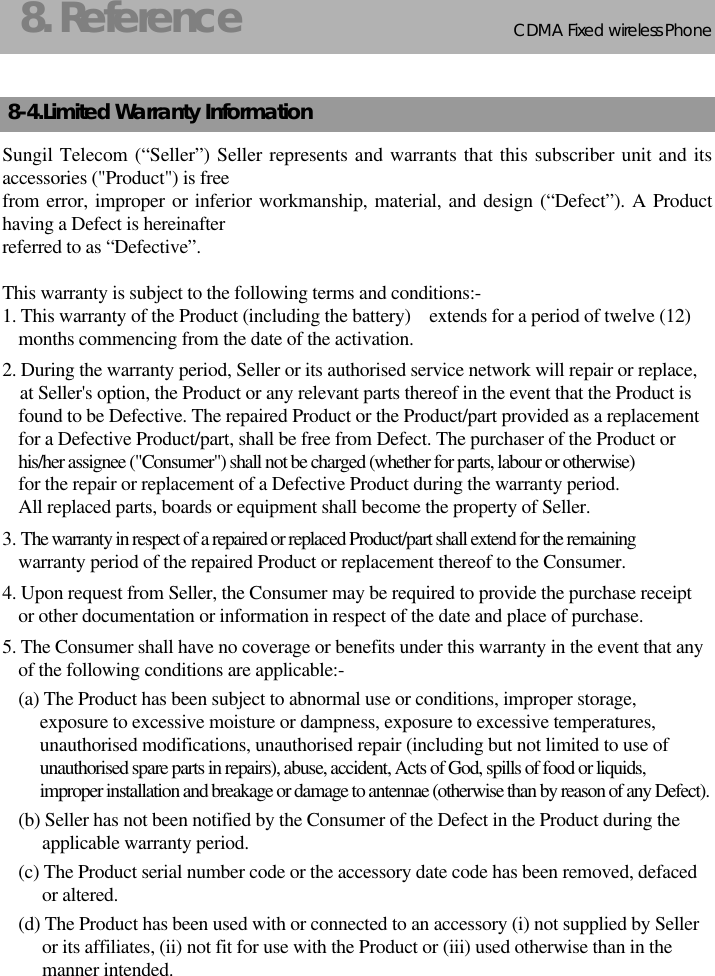 CDMA 2000 1XWLL PHONE SXP-800/ 1900TCDMA Fixed wireless Phone258. Reference8-4.Limited Warranty InformationSungil Telecom (“Seller”) Seller represents and warrants that this subscriber unit and itsaccessories (&quot;Product&quot;) is freefrom error, improper or inferior workmanship, material, and design (“Defect”). A Producthaving a Defect is hereinafterreferred to as “Defective”.This warranty is subject to the following terms and conditions:-1. This warranty of the Product (including the battery)    extends for a period of twelve (12)      months commencing from the date of the activation.2. During the warranty period, Seller or its authorised service network will repair or replace, at Seller&apos;s option, the Product or any relevant parts thereof in the event that the Product isfound to be Defective. The repaired Product or the Product/part provided as a replacementfor a Defective Product/part, shall be free from Defect. The purchaser of the Product orhis/her assignee (&quot;Consumer&quot;) shall not be charged (whether for parts, labour or otherwise)for the repair or replacement of a Defective Product during the warranty period. All replaced parts, boards or equipment shall become the property of Seller.3. The warranty in respect of a repaired or replaced Product/part shall extend for the remainingwarranty period of the repaired Product or replacement thereof to the Consumer.4. Upon request from Seller, the Consumer may be required to provide the purchase receiptor other documentation or information in respect of the date and place of purchase.5. The Consumer shall have no coverage or benefits under this warranty in the event that anyof the following conditions are applicable:-(a) The Product has been subject to abnormal use or conditions, improper storage,exposure to excessive moisture or dampness, exposure to excessive temperatures,unauthorised modifications, unauthorised repair (including but not limited to use ofunauthorised spare parts in repairs), abuse, accident, Acts of God, spills of food or liquids,improper installation and breakage or damage to antennae (otherwise than by reason of any Defect).(b) Seller has not been notified by the Consumer of the Defect in the Product during the applicable warranty period.(c) The Product serial number code or the accessory date code has been removed, defaced or altered.(d) The Product has been used with or connected to an accessory (i) not supplied by Selleror its affiliates, (ii) not fit for use with the Product or (iii) used otherwise than in themanner intended.