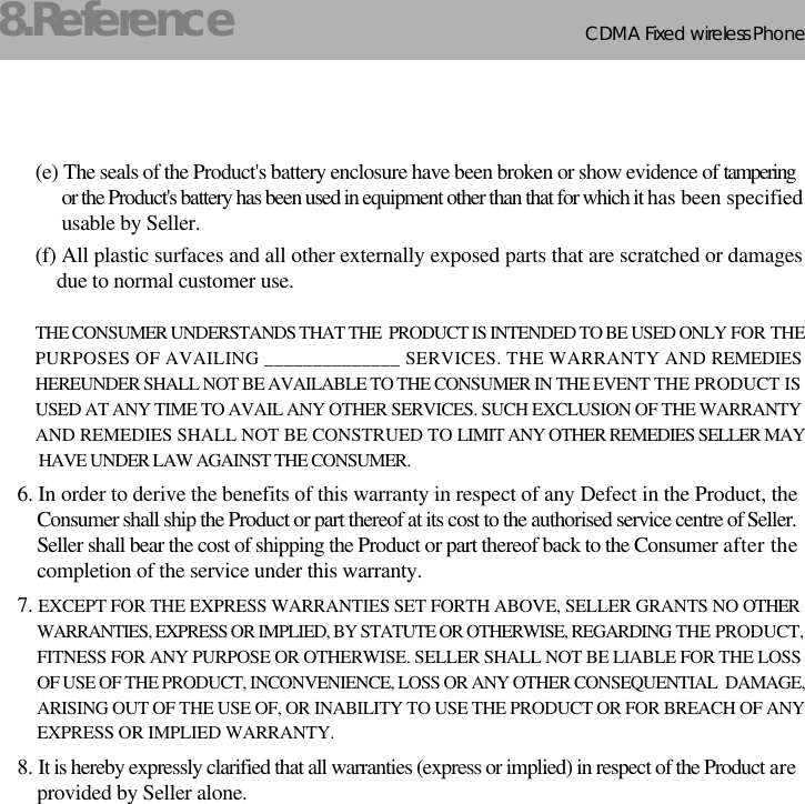 CDMA 2000 1XWLL PHONE SXP-800/ 1900TCDMA Fixed wireless Phone268.Reference(e) The seals of the Product&apos;s battery enclosure have been broken or show evidence of tamperingor the Product&apos;s battery has been used in equipment other than that for which it has been specifiedusable by Seller.(f) All plastic surfaces and all other externally exposed parts that are scratched or damagesdue to normal customer use.THE CONSUMER UNDERSTANDS THAT THE  PRODUCT IS INTENDED TO BE USED ONLY FOR THE PURPOSES OF AVAILING ______________ SERVICES. THE WARRANTY AND REMEDIESHEREUNDER SHALL NOT BE AVAILABLE TO THE CONSUMER IN THE EVENT THE PRODUCT IS USED AT ANY TIME TO AVAIL ANY OTHER SERVICES. SUCH EXCLUSION OF THE WARRANTYAND REMEDIES SHALL NOT BE CONSTRUED TO LIMIT ANY OTHER REMEDIES SELLER MAYHAVE UNDER LAW AGAINST THE CONSUMER.6. In order to derive the benefits of this warranty in respect of any Defect in the Product, theConsumer shall ship the Product or part thereof at its cost to the authorised service centre of Seller.Seller shall bear the cost of shipping the Product or part thereof back to the Consumer after thecompletion of the service under this warranty.7. EXCEPT FOR THE EXPRESS WARRANTIES SET FORTH ABOVE, SELLER GRANTS NO OTHER WARRANTIES, EXPRESS OR IMPLIED, BY STATUTE OR OTHERWISE, REGARDING THE PRODUCT, FITNESS FOR ANY PURPOSE OR OTHERWISE. SELLER SHALL NOT BE LIABLE FOR THE LOSSOF USE OF THE PRODUCT, INCONVENIENCE, LOSS OR ANY OTHER CONSEQUENTIAL  DAMAGE,ARISING OUT OF THE USE OF, OR INABILITY TO USE THE PRODUCT OR FOR BREACH OF ANYEXPRESS OR IMPLIED WARRANTY.8. It is hereby expressly clarified that all warranties (express or implied) in respect of the Product areprovided by Seller alone.