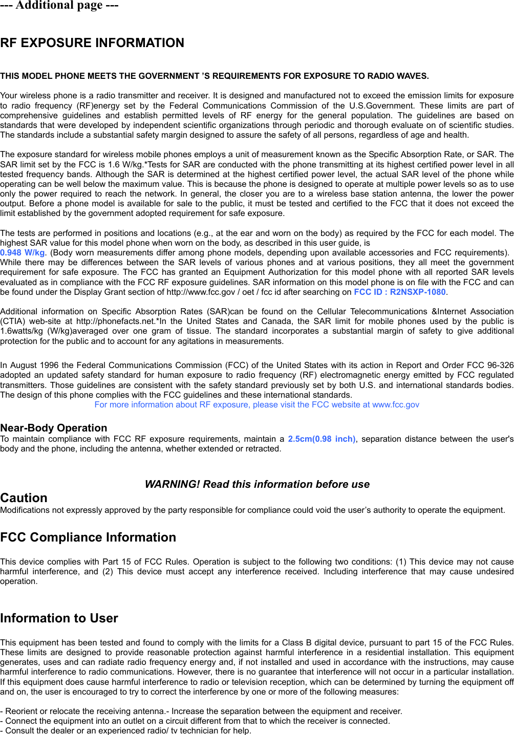 --- Additional page ---  RF EXPOSURE INFORMATION  THIS MODEL PHONE MEETS THE GOVERNMENT ’S REQUIREMENTS FOR EXPOSURE TO RADIO WAVES.      Your wireless phone is a radio transmitter and receiver. It is designed and manufactured not to exceed the emission limits for exposure to radio frequency (RF)energy set by the Federal Communications Commission of the U.S.Government. These limits are part of comprehensive guidelines and establish permitted levels of RF energy for the general population. The guidelines are based on standards that were developed by independent scientific organizations through periodic and thorough evaluate on of scientific studies. The standards include a substantial safety margin designed to assure the safety of all persons, regardless of age and health.      The exposure standard for wireless mobile phones employs a unit of measurement known as the Specific Absorption Rate, or SAR. The SAR limit set by the FCC is 1.6 W/kg.*Tests for SAR are conducted with the phone transmitting at its highest certified power level in all tested frequency bands. Although the SAR is determined at the highest certified power level, the actual SAR level of the phone while operating can be well below the maximum value. This is because the phone is designed to operate at multiple power levels so as to use only the power required to reach the network. In general, the closer you are to a wireless base station antenna, the lower the power output. Before a phone model is available for sale to the public, it must be tested and certified to the FCC that it does not exceed the limit established by the government adopted requirement for safe exposure.      The tests are performed in positions and locations (e.g., at the ear and worn on the body) as required by the FCC for each model. The highest SAR value for this model phone when worn on the body, as described in this user guide, is 0.948 W/kg. (Body worn measurements differ among phone models, depending upon available accessories and FCC requirements). While there may be differences between the SAR levels of various phones and at various positions, they all meet the government requirement for safe exposure. The FCC has granted an Equipment Authorization for this model phone with all reported SAR levels evaluated as in compliance with the FCC RF exposure guidelines. SAR information on this model phone is on file with the FCC and can be found under the Display Grant section of http://www.fcc.gov / oet / fcc id after searching on FCC ID : R2NSXP-1080.    Additional information on Specific Absorption Rates (SAR)can be found on the Cellular Telecommunications &amp;Internet Association (CTIA) web-site at http://phonefacts.net.*In the United States and Canada, the SAR limit for mobile phones used by the public is 1.6watts/kg (W/kg)averaged over one gram of tissue. The standard incorporates a substantial margin of safety to give additional protection for the public and to account for any agitations in measurements.  In August 1996 the Federal Communications Commission (FCC) of the United States with its action in Report and Order FCC 96-326 adopted an updated safety standard for human exposure to radio frequency (RF) electromagnetic energy emitted by FCC regulated transmitters. Those guidelines are consistent with the safety standard previously set by both U.S. and international standards bodies. The design of this phone complies with the FCC guidelines and these international standards.   For more information about RF exposure, please visit the FCC website at www.fcc.gov  Near-Body Operation To maintain compliance with FCC RF exposure requirements, maintain a 2.5cm(0.98 inch), separation distance between the user&apos;s body and the phone, including the antenna, whether extended or retracted.   WARNING! Read this information before use Caution Modifications not expressly approved by the party responsible for compliance could void the user’s authority to operate the equipment.  FCC Compliance Information  This device complies with Part 15 of FCC Rules. Operation is subject to the following two conditions: (1) This device may not cause harmful interference, and (2) This device must accept any interference received. Including interference that may cause undesired operation.   Information to User  This equipment has been tested and found to comply with the limits for a Class B digital device, pursuant to part 15 of the FCC Rules. These limits are designed to provide reasonable protection against harmful interference in a residential installation. This equipment generates, uses and can radiate radio frequency energy and, if not installed and used in accordance with the instructions, may cause harmful interference to radio communications. However, there is no guarantee that interference will not occur in a particular installation. If this equipment does cause harmful interference to radio or television reception, which can be determined by turning the equipment off and on, the user is encouraged to try to correct the interference by one or more of the following measures:    - Reorient or relocate the receiving antenna.- Increase the separation between the equipment and receiver. - Connect the equipment into an outlet on a circuit different from that to which the receiver is connected. - Consult the dealer or an experienced radio/ tv technician for help. 