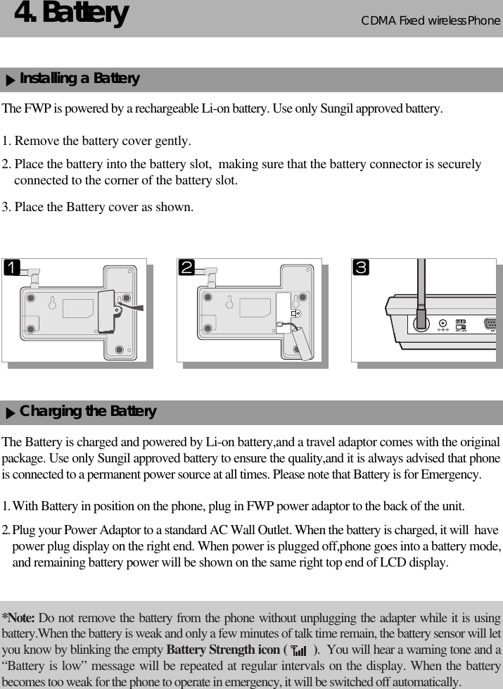 CDMA 2000 1XWLL PHONE SXP-800/ 1900TCDMA Fixed wireless Phone54. BatteryInstalling a BatteryThe FWP is powered by a rechargeable Li-on battery. Use only Sungil approved battery.1. Remove the battery cover gently.2. Place the battery into the battery slot,  making sure that the battery connector is securelyconnected to the corner of the battery slot.3. Place the Battery cover as shown.Charging the BatteryThe Battery is charged and powered by Li-on battery,and a travel adaptor comes with the originalpackage. Use only Sungil approved battery to ensure the quality,and it is always advised that phoneis connected to a permanent power source at all times. Please note that Battery is for Emergency.1. With Battery in position on the phone, plug in FWP power adaptor to the back of the unit.2. Plug your Power Adaptor to a standard AC Wall Outlet. When the battery is charged, it will  havepower plug display on the right end. When power is plugged off,phone goes into a battery mode,and remaining battery power will be shown on the same right top end of LCD display.*Note: Do not remove the battery from the phone without unplugging the adapter while it is usingbattery.When the battery is weak and only a few minutes of talk time remain, the battery sensor will letyou know by blinking the empty Battery Strength icon (        ).  You will hear a warning tone and a“Battery is low” message will be repeated at regular intervals on the display. When the batterybecomes too weak for the phone to operate in emergency, it will be switched off automatically.