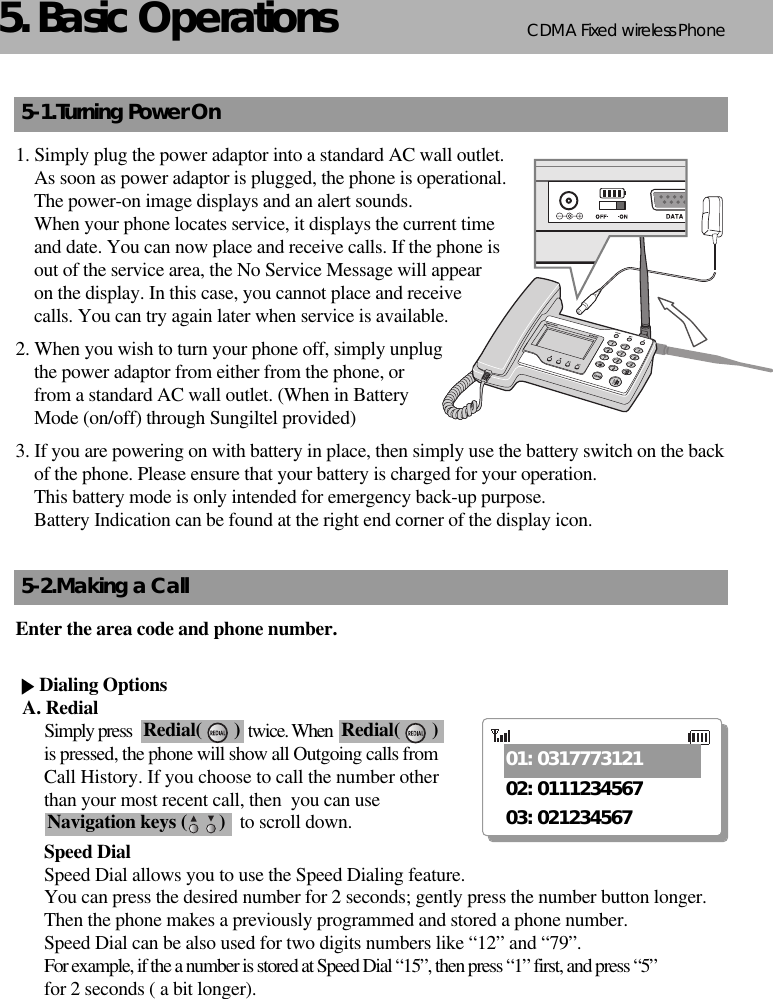 CDMA 2000 1XWLL PHONE SXP-800/ 1900TCDMA Fixed wireless Phone65. Basic Operations5-1.Turning Power On1. Simply plug the power adaptor into a standard AC wall outlet. As soon as power adaptor is plugged, the phone is operational. The power-on image displays and an alert sounds. When your phone locates service, it displays the current time and date. You can now place and receive calls. If the phone is out of the service area, the No Service Message will appear on the display. In this case, you cannot place and receive calls. You can try again later when service is available.2. When you wish to turn your phone off, simply unplug the power adaptor from either from the phone, orfrom a standard AC wall outlet. (When in Battery Mode (on/off) through Sungiltel provided)3. If you are powering on with battery in place, then simply use the battery switch on the back   of the phone. Please ensure that your battery is charged for your operation. This battery mode is only intended for emergency back-up purpose. Battery Indication can be found at the right end corner of the display icon.5-2.Making a CallEnter the area code and phone number.Dialing OptionsA. RedialSimply press                               twice. Whenis pressed, the phone will show all Outgoing calls fromCall History. If you choose to call the number otherthan your most recent call, then  you can useto scroll down.Speed DialSpeed Dial allows you to use the Speed Dialing feature. You can press the desired number for 2 seconds; gently press the number button longer. Then the phone makes a previously programmed and stored a phone number. Speed Dial can be also used for two digits numbers like “12” and “79”.For example, if the a number is stored at Speed Dial “15”, then press “1” first, and press “5”for 2 seconds ( a bit longer).Redial(       ) Redial(       )Navigation keys (       )01: 031777312102: 011123456703: 021234567