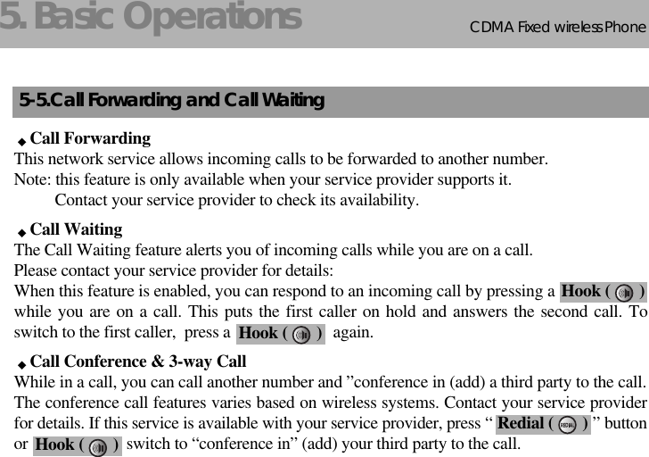 CDMA 2000 1XWLL PHONE SXP-800/ 1900TCDMA Fixed wireless Phone85. Basic Operations5-5.Call Forwarding and Call WaitingCall ForwardingThis network service allows incoming calls to be forwarded to another number.Note: this feature is only available when your service provider supports it.Contact your service provider to check its availability.Call WaitingThe Call Waiting feature alerts you of incoming calls while you are on a call. Please contact your service provider for details:When this feature is enabled, you can respond to an incoming call by pressing awhile you are on a call. This puts the first caller on hold and answers the second call. Toswitch to the first caller,  press a                         again.Call Conference &amp; 3-way CallWhile in a call, you can call another number and ”conference in (add) a third party to the call.The conference call features varies based on wireless systems. Contact your service providerfor details. If this service is available with your service provider, press “                        ” buttonor                        switch to “conference in” (add) your third party to the call.Hook (       )Redial (       )Hook (       )Hook (       )
