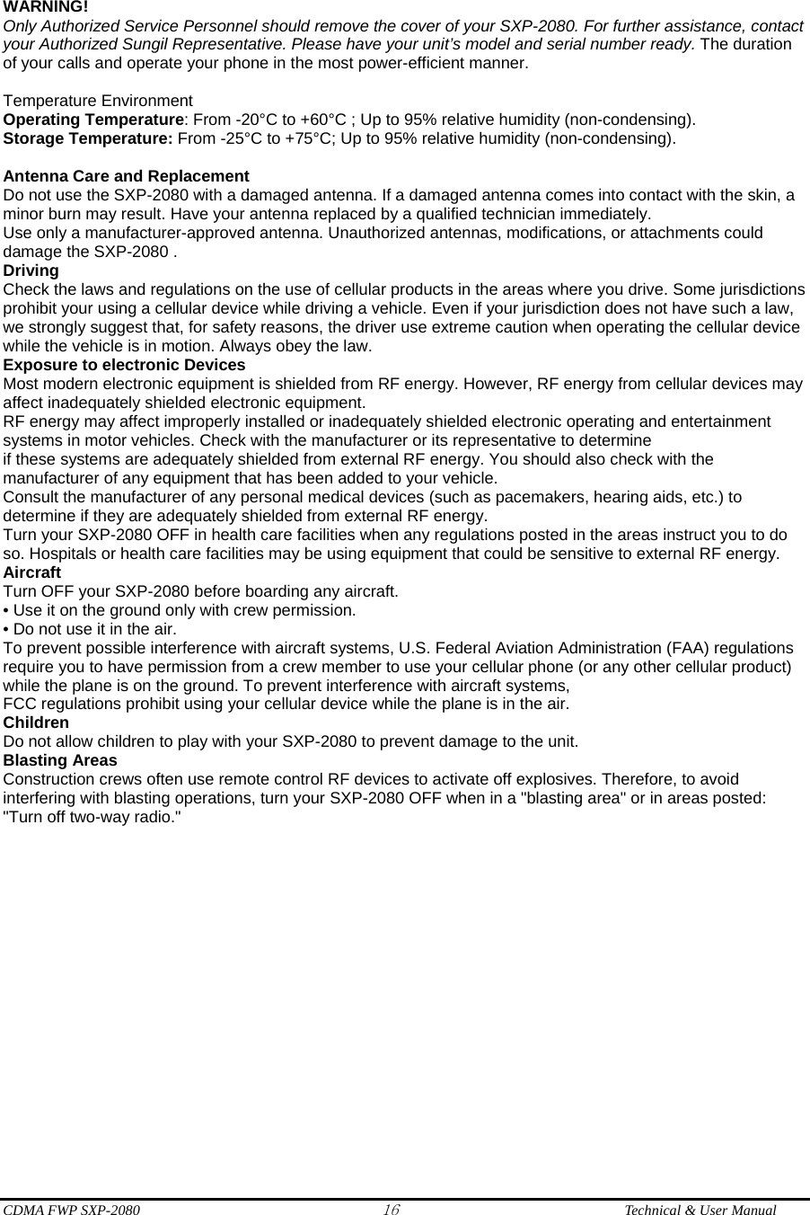 CDMA FWP SXP-2080 16  Technical &amp; User Manual   WARNING! Only Authorized Service Personnel should remove the cover of your SXP-2080. For further assistance, contact your Authorized Sungil Representative. Please have your unit’s model and serial number ready. The duration of your calls and operate your phone in the most power-efficient manner.  Temperature Environment   Operating Temperature: From -20°C to +60°C ; Up to 95% relative humidity (non-condensing). Storage Temperature: From -25°C to +75°C; Up to 95% relative humidity (non-condensing).  Antenna Care and Replacement Do not use the SXP-2080 with a damaged antenna. If a damaged antenna comes into contact with the skin, a minor burn may result. Have your antenna replaced by a qualified technician immediately. Use only a manufacturer-approved antenna. Unauthorized antennas, modifications, or attachments could damage the SXP-2080 . Driving Check the laws and regulations on the use of cellular products in the areas where you drive. Some jurisdictions prohibit your using a cellular device while driving a vehicle. Even if your jurisdiction does not have such a law, we strongly suggest that, for safety reasons, the driver use extreme caution when operating the cellular device while the vehicle is in motion. Always obey the law. Exposure to electronic Devices Most modern electronic equipment is shielded from RF energy. However, RF energy from cellular devices may affect inadequately shielded electronic equipment. RF energy may affect improperly installed or inadequately shielded electronic operating and entertainment systems in motor vehicles. Check with the manufacturer or its representative to determine if these systems are adequately shielded from external RF energy. You should also check with the manufacturer of any equipment that has been added to your vehicle. Consult the manufacturer of any personal medical devices (such as pacemakers, hearing aids, etc.) to determine if they are adequately shielded from external RF energy. Turn your SXP-2080 OFF in health care facilities when any regulations posted in the areas instruct you to do so. Hospitals or health care facilities may be using equipment that could be sensitive to external RF energy. Aircraft Turn OFF your SXP-2080 before boarding any aircraft. • Use it on the ground only with crew permission. • Do not use it in the air. To prevent possible interference with aircraft systems, U.S. Federal Aviation Administration (FAA) regulations require you to have permission from a crew member to use your cellular phone (or any other cellular product) while the plane is on the ground. To prevent interference with aircraft systems, FCC regulations prohibit using your cellular device while the plane is in the air. Children Do not allow children to play with your SXP-2080 to prevent damage to the unit. Blasting Areas Construction crews often use remote control RF devices to activate off explosives. Therefore, to avoid interfering with blasting operations, turn your SXP-2080 OFF when in a &quot;blasting area&quot; or in areas posted: &quot;Turn off two-way radio.&quot; 