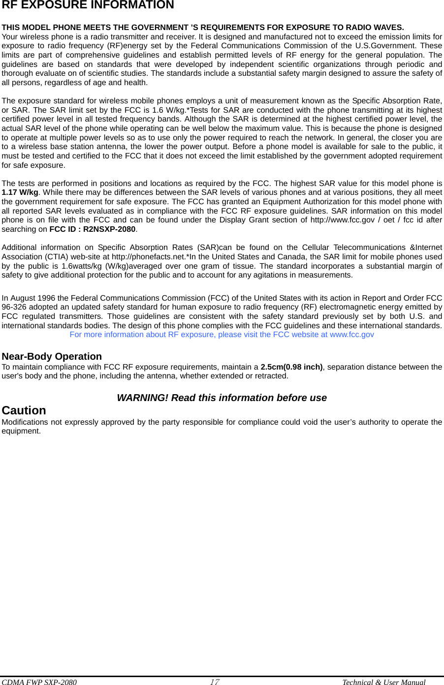  CDMA FWP SXP-2080 17  Technical &amp; User Manual RF EXPOSURE INFORMATION  THIS MODEL PHONE MEETS THE GOVERNMENT ’S REQUIREMENTS FOR EXPOSURE TO RADIO WAVES.     Your wireless phone is a radio transmitter and receiver. It is designed and manufactured not to exceed the emission limits for exposure to radio frequency (RF)energy set by the Federal Communications Commission of the U.S.Government. These limits are part of comprehensive guidelines and establish permitted levels of RF energy for the general population. The guidelines are based on standards that were developed by independent scientific organizations through periodic and thorough evaluate on of scientific studies. The standards include a substantial safety margin designed to assure the safety of all persons, regardless of age and health.      The exposure standard for wireless mobile phones employs a unit of measurement known as the Specific Absorption Rate, or SAR. The SAR limit set by the FCC is 1.6 W/kg.*Tests for SAR are conducted with the phone transmitting at its highest certified power level in all tested frequency bands. Although the SAR is determined at the highest certified power level, the actual SAR level of the phone while operating can be well below the maximum value. This is because the phone is designed to operate at multiple power levels so as to use only the power required to reach the network. In general, the closer you are to a wireless base station antenna, the lower the power output. Before a phone model is available for sale to the public, it must be tested and certified to the FCC that it does not exceed the limit established by the government adopted requirement for safe exposure.      The tests are performed in positions and locations as required by the FCC. The highest SAR value for this model phone is 1.17 W/kg. While there may be differences between the SAR levels of various phones and at various positions, they all meet the government requirement for safe exposure. The FCC has granted an Equipment Authorization for this model phone with all reported SAR levels evaluated as in compliance with the FCC RF exposure guidelines. SAR information on this model phone is on file with the FCC and can be found under the Display Grant section of http://www.fcc.gov / oet / fcc id after searching on FCC ID : R2NSXP-2080.    Additional information on Specific Absorption Rates (SAR)can be found on the Cellular Telecommunications &amp;Internet Association (CTIA) web-site at http://phonefacts.net.*In the United States and Canada, the SAR limit for mobile phones used by the public is 1.6watts/kg (W/kg)averaged over one gram of tissue. The standard incorporates a substantial margin of safety to give additional protection for the public and to account for any agitations in measurements.  In August 1996 the Federal Communications Commission (FCC) of the United States with its action in Report and Order FCC 96-326 adopted an updated safety standard for human exposure to radio frequency (RF) electromagnetic energy emitted by FCC regulated transmitters. Those guidelines are consistent with the safety standard previously set by both U.S. and international standards bodies. The design of this phone complies with the FCC guidelines and these international standards.   For more information about RF exposure, please visit the FCC website at www.fcc.gov  Near-Body Operation To maintain compliance with FCC RF exposure requirements, maintain a 2.5cm(0.98 inch), separation distance between the user&apos;s body and the phone, including the antenna, whether extended or retracted.  WARNING! Read this information before use Caution Modifications not expressly approved by the party responsible for compliance could void the user’s authority to operate the equipment. 