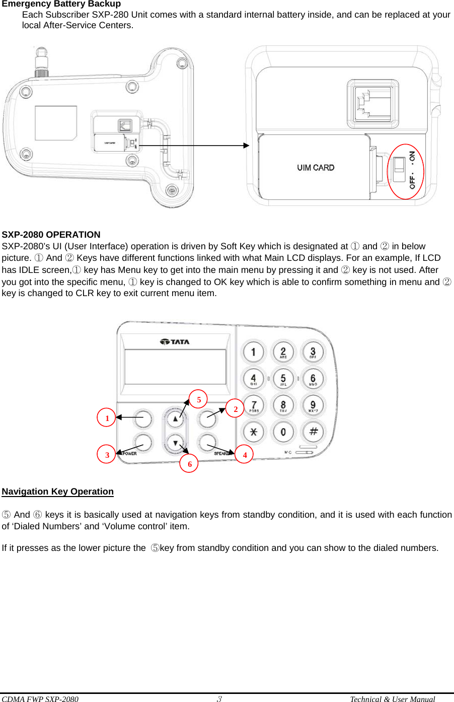  CDMA FWP SXP-2080 3  Technical &amp; User Manual Emergency Battery Backup   Each Subscriber SXP-280 Unit comes with a standard internal battery inside, and can be replaced at your local After-Service Centers.               SXP-2080 OPERATION SXP-2080’s UI (User Interface) operation is driven by Soft Key which is designated at ① and ② in below picture. ① And ② Keys have different functions linked with what Main LCD displays. For an example, If LCD has IDLE screen,① key has Menu key to get into the main menu by pressing it and ② key is not used. After you got into the specific menu, ① key is changed to OK key which is able to confirm something in menu and ② key is changed to CLR key to exit current menu item.      Navigation Key Operation  ⑤ And ⑥ keys it is basically used at navigation keys from standby condition, and it is used with each function of ‘Dialed Numbers’ and ‘Volume control’ item.    If it presses as the lower picture the  ⑤key from standby condition and you can show to the dialed numbers.  123456