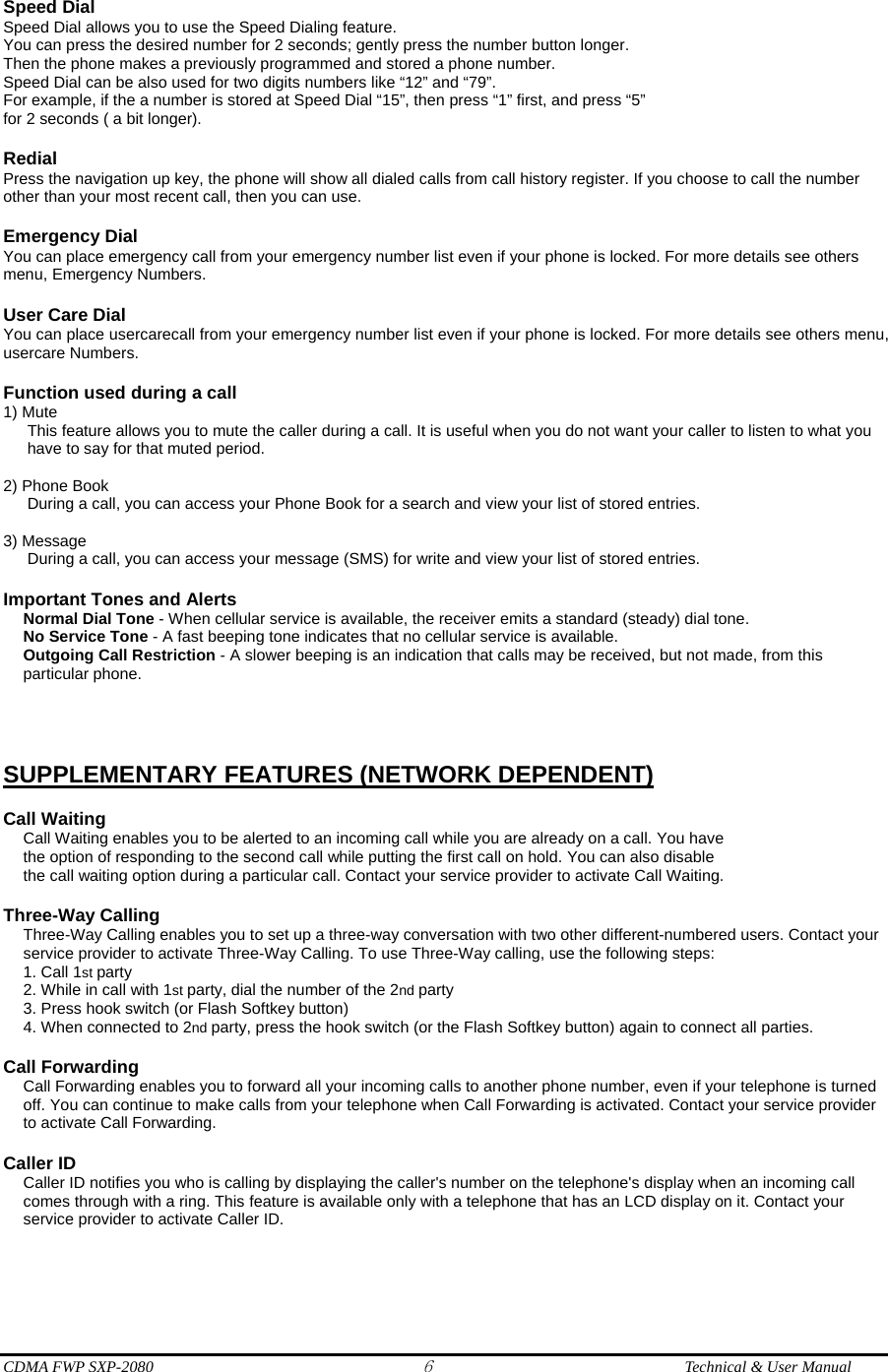  CDMA FWP SXP-2080 6  Technical &amp; User Manual Speed Dial Speed Dial allows you to use the Speed Dialing feature. You can press the desired number for 2 seconds; gently press the number button longer. Then the phone makes a previously programmed and stored a phone number. Speed Dial can be also used for two digits numbers like “12” and “79”. For example, if the a number is stored at Speed Dial “15”, then press “1” first, and press “5” for 2 seconds ( a bit longer).  Redial Press the navigation up key, the phone will show all dialed calls from call history register. If you choose to call the number other than your most recent call, then you can use.  Emergency Dial You can place emergency call from your emergency number list even if your phone is locked. For more details see others menu, Emergency Numbers.  User Care Dial You can place usercarecall from your emergency number list even if your phone is locked. For more details see others menu, usercare Numbers.  Function used during a call 1) Mute This feature allows you to mute the caller during a call. It is useful when you do not want your caller to listen to what you have to say for that muted period.  2) Phone Book    During a call, you can access your Phone Book for a search and view your list of stored entries.  3) Message       During a call, you can access your message (SMS) for write and view your list of stored entries.  Important Tones and Alerts Normal Dial Tone - When cellular service is available, the receiver emits a standard (steady) dial tone. No Service Tone - A fast beeping tone indicates that no cellular service is available. Outgoing Call Restriction - A slower beeping is an indication that calls may be received, but not made, from this particular phone.    SUPPLEMENTARY FEATURES (NETWORK DEPENDENT)  Call Waiting Call Waiting enables you to be alerted to an incoming call while you are already on a call. You have the option of responding to the second call while putting the first call on hold. You can also disable the call waiting option during a particular call. Contact your service provider to activate Call Waiting.  Three-Way Calling Three-Way Calling enables you to set up a three-way conversation with two other different-numbered users. Contact your service provider to activate Three-Way Calling. To use Three-Way calling, use the following steps: 1. Call 1st party 2. While in call with 1st party, dial the number of the 2nd party 3. Press hook switch (or Flash Softkey button) 4. When connected to 2nd party, press the hook switch (or the Flash Softkey button) again to connect all parties.  Call Forwarding Call Forwarding enables you to forward all your incoming calls to another phone number, even if your telephone is turned off. You can continue to make calls from your telephone when Call Forwarding is activated. Contact your service provider to activate Call Forwarding.  Caller ID Caller ID notifies you who is calling by displaying the caller&apos;s number on the telephone&apos;s display when an incoming call comes through with a ring. This feature is available only with a telephone that has an LCD display on it. Contact your service provider to activate Caller ID.   