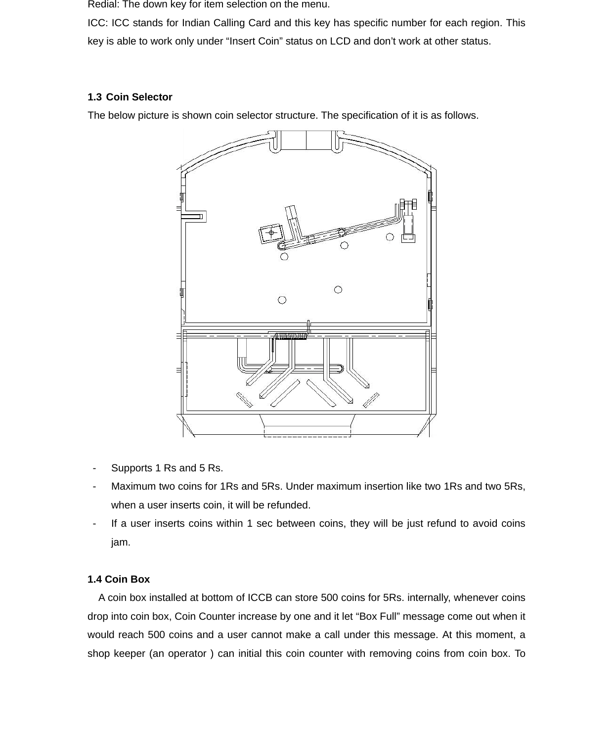 Redial: The down key for item selection on the menu. ICC: ICC stands for Indian Calling Card and this key has specific number for each region. This key is able to work only under “Insert Coin” status on LCD and don’t work at other status.   1.3 Coin Selector The below picture is shown coin selector structure. The specification of it is as follows.     -  Supports 1 Rs and 5 Rs. -  Maximum two coins for 1Rs and 5Rs. Under maximum insertion like two 1Rs and two 5Rs, when a user inserts coin, it will be refunded.   -  If a user inserts coins within 1 sec between coins, they will be just refund to avoid coins jam.  1.4 Coin Box A coin box installed at bottom of ICCB can store 500 coins for 5Rs. internally, whenever coins drop into coin box, Coin Counter increase by one and it let “Box Full” message come out when it would reach 500 coins and a user cannot make a call under this message. At this moment, a shop keeper (an operator ) can initial this coin counter with removing coins from coin box. To 