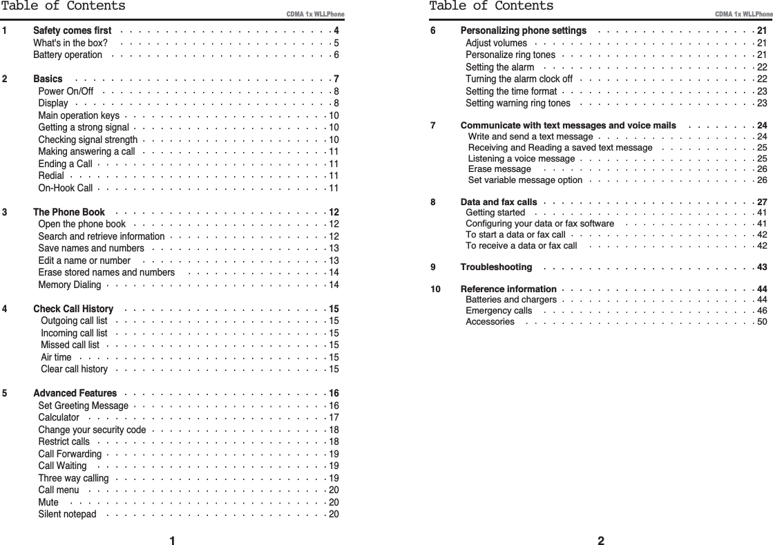 6 Personalizing phone settings 21Adjust volumes 21Personalize ring tones 21Setting the alarm 22Turning the alarm clock off 22Setting the time format 23Setting warning ring tones 237 Communicate with text messages and voice mails 24Write and send a text message 24Receiving and Reading a saved text message 25Listening a voice message 25Erase message 26Set variable message option 268 Data and fax calls 27Getting started 41Configuring your data or fax software 41To start a data or fax call 42To receive a data or fax call 429 Troubleshooting 4310 Reference information 44Batteries and chargers 44Emergency calls 46Accessories 501 Safety comes first 4What&apos;s in the box? 5Battery operation 62 Basics 7Power On/Off 8Display 8Main operation keys 10Getting a strong signal 10Checking signal strength 10Making answering a call 11Ending a Call 11Redial 11On-Hook Call 113 The Phone Book 12Open the phone book 12Search and retrieve information 12Save names and numbers 13Edit a name or number 13Erase stored names and numbers 14Memory Dialing 144 Check Call History 15Outgoing call list 15Incoming call list 15Missed call list 15Air time 15Clear call history 155 Advanced Features 16Set Greeting Message 16Calculator 17Change your security code 18Restrict calls 18Call Forwarding 19Call Waiting 19Three way calling 19Call menu 20Mute 20Silent notepad 201 2Table of Contents Table of ContentsCDMA 1x WLLPhone CDMA 1x WLLPhone