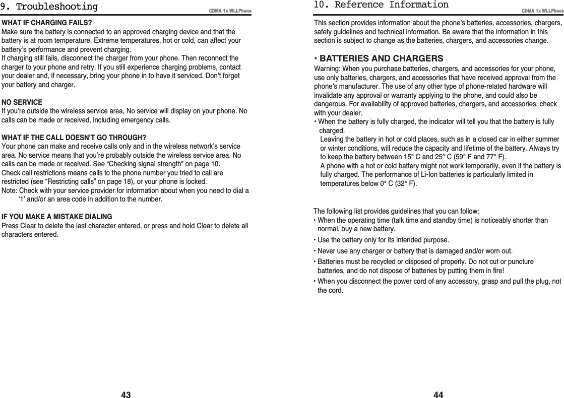 This section provides information about the phone’s batteries, accessories, chargers,safety guidelines and technical information. Be aware that the information in thissection is subject to change as the batteries, chargers, and accessories change.• BATTERIES AND CHARGERSWarning: When you purchase batteries, chargers, and accessories for your phone,use only batteries, chargers, and accessories that have received approval from thephone’s manufacturer. The use of any other type of phone-related hardware willinvalidate any approval or warranty applying to the phone, and could also bedangerous. For availability of approved batteries, chargers, and accessories, checkwith your dealer.• When the battery is fully charged, the indicator will tell you that the battery is fullycharged.Leaving the battery in hot or cold places, such as in a closed car in either summeror winter conditions, will reduce the capacity and lifetime of the battery. Always tryto keep the battery between 15° C and 25° C (59° F and 77° F).A phone with a hot or cold battery might not work temporarily, even if the battery isfully charged. The performance of Li-Ion batteries is particularly limited intemperatures below 0° C (32° F).CDMA 1x WLLPhone4410. Reference InformationWHAT IF CHARGING FAILS?Make sure the battery is connected to an approved charging device and that thebattery is at room temperature. Extreme temperatures, hot or cold, can affect yourbattery’s performance and prevent charging.If charging still fails, disconnect the charger from your phone. Then reconnect thecharger to your phone and retry. If you still experience charging problems, contactyour dealer and, if necessary, bring your phone in to have it serviced. Don’t forgetyour battery and charger.NO SERVICEIf you’re outside the wireless service area, No service will display on your phone. Nocalls can be made or received, including emergency calls.WHAT IF THE CALL DOESN’T GO THROUGH?Your phone can make and receive calls only and in the wireless network’s servicearea. No service means that you’re probably outside the wireless service area. Nocalls can be made or received. See “Checking signal strength” on page 10.Check call restrictions means calls to the phone number you tried to call arerestricted (see “Restricting calls” on page 18), or your phone is locked.Note: Check with your service provider for information about when you need to dial a‘1’ and/or an area code in addition to the number.IF YOU MAKE A MISTAKE DIALINGPress Clear to delete the last character entered, or press and hold Clear to delete allcharacters entered.CDMA 1x WLLPhone9. Troubleshooting43The following list provides guidelines that you can follow:• When the operating time (talk time and standby time) is noticeably shorter thannormal, buy a new battery.• Use the battery only for its intended purpose.• Never use any charger or battery that is damaged and/or worn out.• Batteries must be recycled or disposed of properly. Do not cut or puncturebatteries, and do not dispose of batteries by putting them in fire!• When you disconnect the power cord of any accessory, grasp and pull the plug, notthe cord.