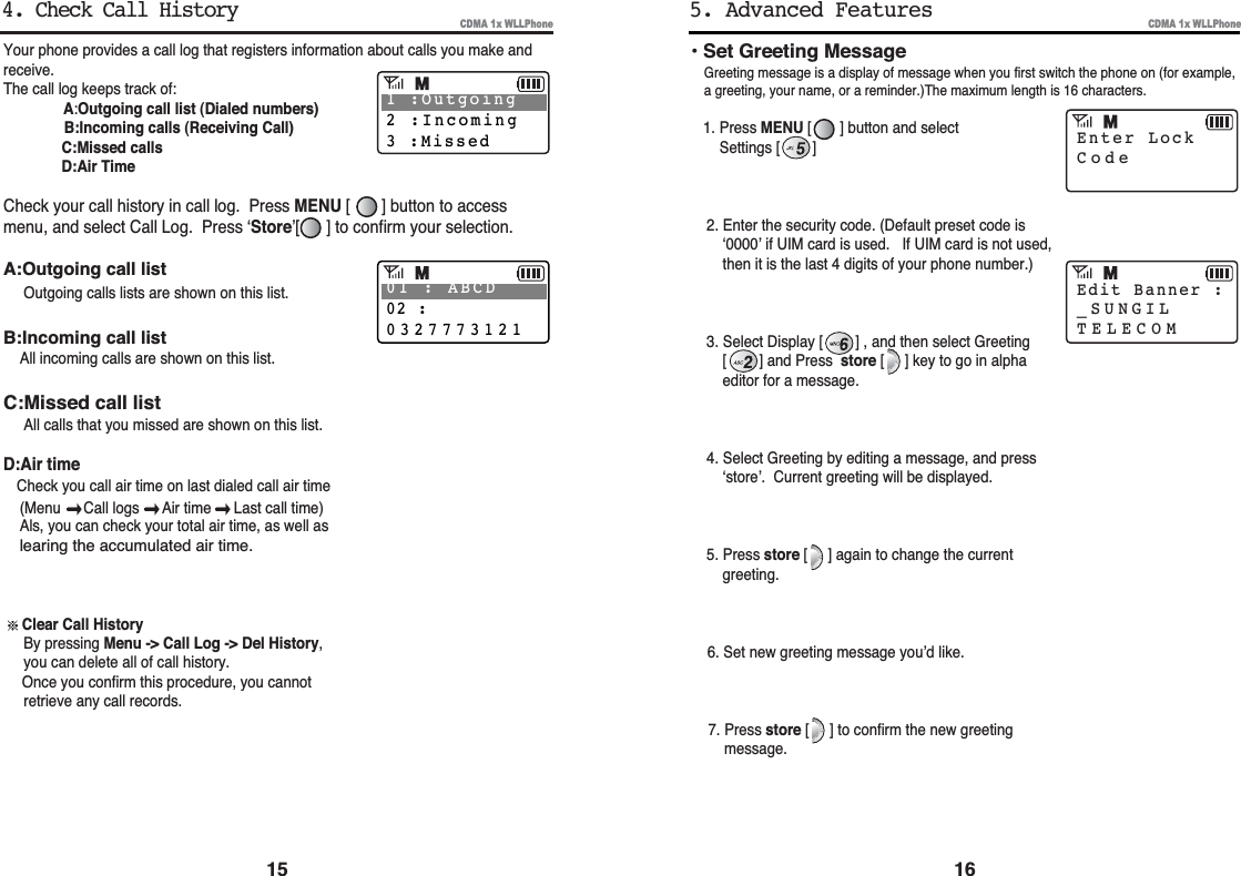 16CDMA 1x WLLPhoneYour phone provides a call log that registers information about calls you make andreceive.The call log keeps track of:A:Outgoing call list (Dialed numbers)B:Incoming calls (Receiving Call)C:Missed callsD:Air TimeCheck your call history in call log.  Press MENU [       ] button to accessmenu, and select Call Log.  Press ‘Store’[      ] to confirm your selection.A:Outgoing call listOutgoing calls lists are shown on this list.B:Incoming call listAll incoming calls are shown on this list.C:Missed call listAll calls that you missed are shown on this list.D:Air timeCheck you call air time on last dialed call air time(Menu Call logs  Air time  Last call time)Als, you can check your total air time, as well as learing the accumulated air time.Clear Call HistoryBy pressing Menu -&gt; Call Log -&gt; Del History,you can delete all of call history.Once you confirm this procedure, you cannot retrieve any call records.15CDMA 1x WLLPhone• Set Greeting MessageGreeting message is a display of message when you first switch the phone on (for example,a greeting, your name, or a reminder.)The maximum length is 16 characters.1. Press MENU [       ] button and selectSettings [        ] 2. Enter the security code. (Default preset code is‘0000’ if UIM card is used. If UIM card is not used,then it is the last 4 digits of your phone number.)3. Select Display [        ] , and then select Greeting[        ] and Press store [     ] key to go in alphaeditor for a message.4. Select Greeting by editing a message, and press‘store’.  Current greeting will be displayed.5. Press store [     ] again to change the currentgreeting.6. Set new greeting message you’d like.7. Press store [     ] to confirm the new greetingmessage.5. Advanced FeaturesEnter LockCodeEdit Banner :_SUNGILTELECOM4. Check Call History1 :Outgoing2 :Incoming3 :Missed01 : ABCD02 :0327773121