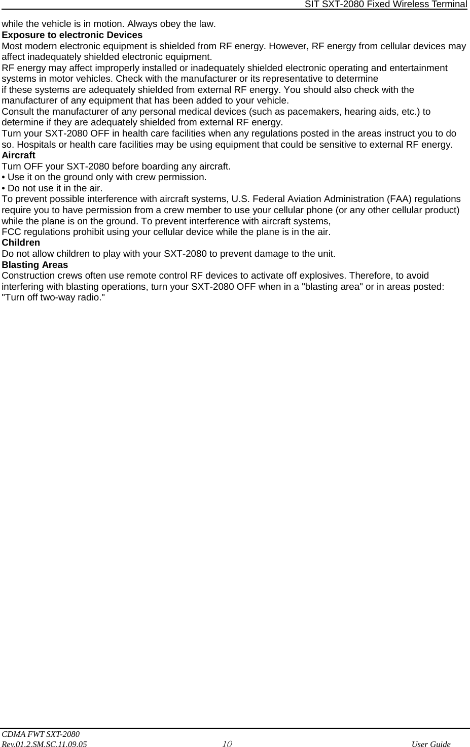                SIT SXT-2080 Fixed Wireless Terminal  CDMA FWT SXT-2080 Rev.01.2.SM.SC.11.09.05 10              User Guide while the vehicle is in motion. Always obey the law. Exposure to electronic Devices Most modern electronic equipment is shielded from RF energy. However, RF energy from cellular devices may affect inadequately shielded electronic equipment. RF energy may affect improperly installed or inadequately shielded electronic operating and entertainment systems in motor vehicles. Check with the manufacturer or its representative to determine if these systems are adequately shielded from external RF energy. You should also check with the manufacturer of any equipment that has been added to your vehicle. Consult the manufacturer of any personal medical devices (such as pacemakers, hearing aids, etc.) to determine if they are adequately shielded from external RF energy. Turn your SXT-2080 OFF in health care facilities when any regulations posted in the areas instruct you to do so. Hospitals or health care facilities may be using equipment that could be sensitive to external RF energy. Aircraft Turn OFF your SXT-2080 before boarding any aircraft. • Use it on the ground only with crew permission. • Do not use it in the air. To prevent possible interference with aircraft systems, U.S. Federal Aviation Administration (FAA) regulations require you to have permission from a crew member to use your cellular phone (or any other cellular product) while the plane is on the ground. To prevent interference with aircraft systems, FCC regulations prohibit using your cellular device while the plane is in the air. Children Do not allow children to play with your SXT-2080 to prevent damage to the unit. Blasting Areas Construction crews often use remote control RF devices to activate off explosives. Therefore, to avoid interfering with blasting operations, turn your SXT-2080 OFF when in a &quot;blasting area&quot; or in areas posted: &quot;Turn off two-way radio.&quot;                                     