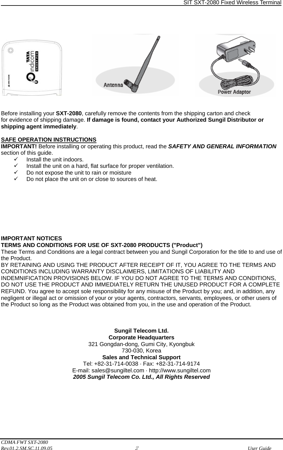                SIT SXT-2080 Fixed Wireless Terminal  CDMA FWT SXT-2080 Rev.01.2.SM.SC.11.09.05 2              User Guide                Before installing your SXT-2080, carefully remove the contents from the shipping carton and check for evidence of shipping damage. If damage is found, contact your Authorized Sungil Distributor or shipping agent immediately.  SAFE OPERATION INSTRUCTIONS IMPORTANT! Before installing or operating this product, read the SAFETY AND GENERAL INFORMATION section of this guide. 9  Install the unit indoors. 9  Install the unit on a hard, flat surface for proper ventilation. 9  Do not expose the unit to rain or moisture 9  Do not place the unit on or close to sources of heat.         IMPORTANT NOTICES TERMS AND CONDITIONS FOR USE OF SXT-2080 PRODUCTS (&quot;Product&quot;) These Terms and Conditions are a legal contract between you and Sungil Corporation for the title to and use of the Product. BY RETAINING AND USING THE PRODUCT AFTER RECEIPT OF IT, YOU AGREE TO THE TERMS AND CONDITIONS INCLUDING WARRANTY DISCLAIMERS, LIMITATIONS OF LIABILITY AND INDEMNIFICATION PROVISIONS BELOW. IF YOU DO NOT AGREE TO THE TERMS AND CONDITIONS, DO NOT USE THE PRODUCT AND IMMEDIATELY RETURN THE UNUSED PRODUCT FOR A COMPLETE REFUND. You agree to accept sole responsibility for any misuse of the Product by you; and, in addition, any negligent or illegal act or omission of your or your agents, contractors, servants, employees, or other users of the Product so long as the Product was obtained from you, in the use and operation of the Product.    Sungil Telecom Ltd. Corporate Headquarters 321 Gongdan-dong, Gumi City, Kyongbuk 730-030, Korea Sales and Technical Support Tel: +82-31-714-0038 · Fax: +82-31-714-9174 E-mail: sales@sungiltel.com · http://www.sungiltel.com 2005 Sungil Telecom Co. Ltd., All Rights Reserved       