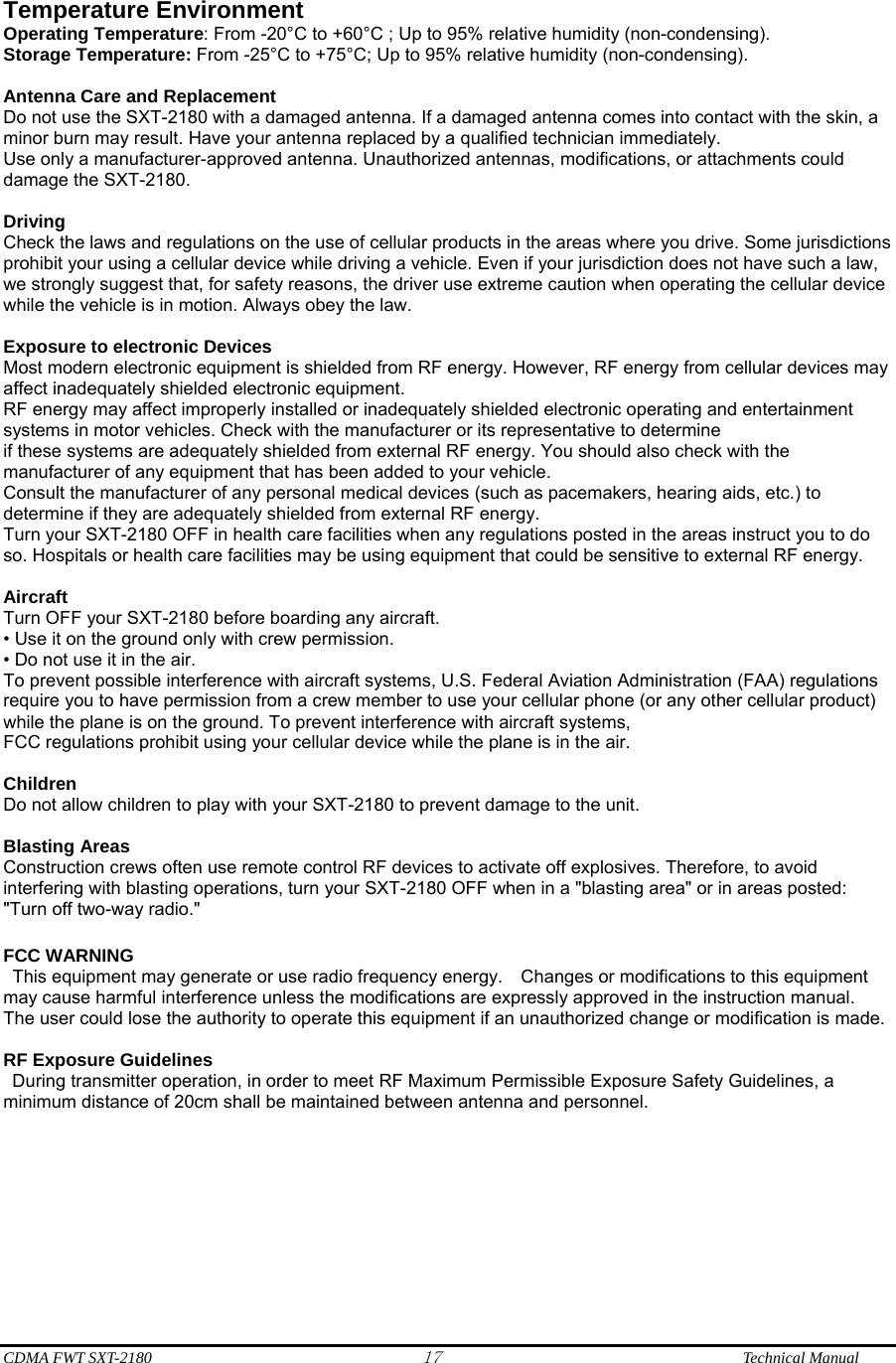  CDMA FWT SXT-2180 17              Technical Manual  Temperature Environment   Operating Temperature: From -20°C to +60°C ; Up to 95% relative humidity (non-condensing). Storage Temperature: From -25°C to +75°C; Up to 95% relative humidity (non-condensing).  Antenna Care and Replacement Do not use the SXT-2180 with a damaged antenna. If a damaged antenna comes into contact with the skin, a minor burn may result. Have your antenna replaced by a qualified technician immediately. Use only a manufacturer-approved antenna. Unauthorized antennas, modifications, or attachments could damage the SXT-2180.  Driving Check the laws and regulations on the use of cellular products in the areas where you drive. Some jurisdictions prohibit your using a cellular device while driving a vehicle. Even if your jurisdiction does not have such a law, we strongly suggest that, for safety reasons, the driver use extreme caution when operating the cellular device while the vehicle is in motion. Always obey the law.  Exposure to electronic Devices Most modern electronic equipment is shielded from RF energy. However, RF energy from cellular devices may affect inadequately shielded electronic equipment. RF energy may affect improperly installed or inadequately shielded electronic operating and entertainment systems in motor vehicles. Check with the manufacturer or its representative to determine if these systems are adequately shielded from external RF energy. You should also check with the manufacturer of any equipment that has been added to your vehicle. Consult the manufacturer of any personal medical devices (such as pacemakers, hearing aids, etc.) to determine if they are adequately shielded from external RF energy. Turn your SXT-2180 OFF in health care facilities when any regulations posted in the areas instruct you to do so. Hospitals or health care facilities may be using equipment that could be sensitive to external RF energy.  Aircraft Turn OFF your SXT-2180 before boarding any aircraft. • Use it on the ground only with crew permission. • Do not use it in the air. To prevent possible interference with aircraft systems, U.S. Federal Aviation Administration (FAA) regulations require you to have permission from a crew member to use your cellular phone (or any other cellular product) while the plane is on the ground. To prevent interference with aircraft systems, FCC regulations prohibit using your cellular device while the plane is in the air.  Children Do not allow children to play with your SXT-2180 to prevent damage to the unit.  Blasting Areas Construction crews often use remote control RF devices to activate off explosives. Therefore, to avoid interfering with blasting operations, turn your SXT-2180 OFF when in a &quot;blasting area&quot; or in areas posted: &quot;Turn off two-way radio.&quot;  FCC WARNING   This equipment may generate or use radio frequency energy.    Changes or modifications to this equipment may cause harmful interference unless the modifications are expressly approved in the instruction manual.   The user could lose the authority to operate this equipment if an unauthorized change or modification is made.    RF Exposure Guidelines During transmitter operation, in order to meet RF Maximum Permissible Exposure Safety Guidelines, a minimum distance of 20cm shall be maintained between antenna and personnel.       