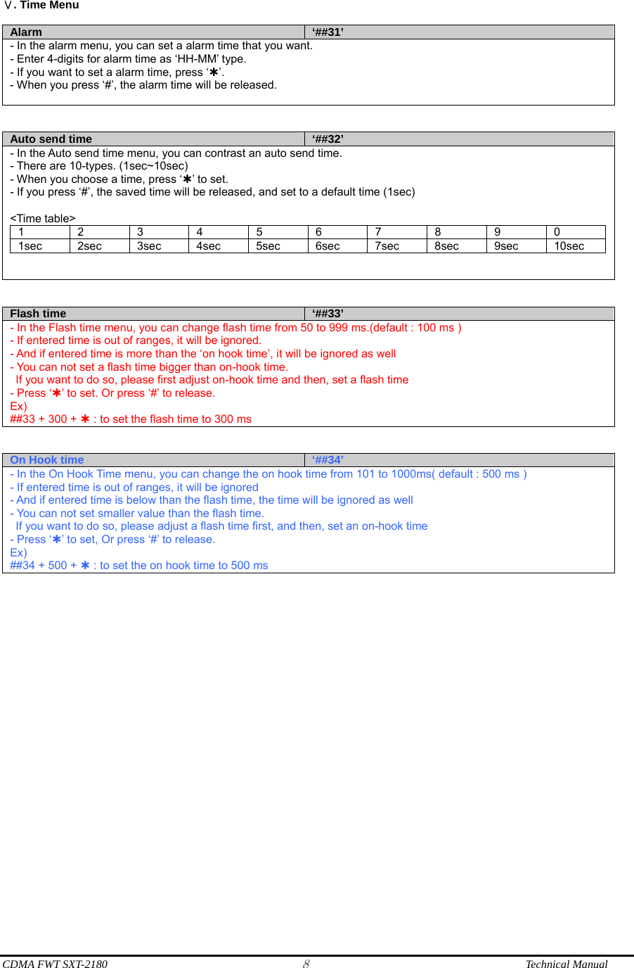  CDMA FWT SXT-2180 8              Technical Manual  . Time MenuⅤ  Alarm  ‘##31’ - In the alarm menu, you can set a alarm time that you want. - Enter 4-digits for alarm time as ‘HH-MM’ type. - If you want to set a alarm time, press ‘À’. - When you press ‘#’, the alarm time will be released.    Auto send time  ‘##32’ - In the Auto send time menu, you can contrast an auto send time. - There are 10-types. (1sec~10sec) - When you choose a time, press ‘À’ to set. - If you press ‘#’, the saved time will be released, and set to a default time (1sec)  &lt;Time table&gt; 1 2 3 4 5 6 7 8 9 0 1sec 2sec 3sec 4sec 5sec 6sec 7sec 8sec 9sec 10sec     Flash time  ‘##33’ - In the Flash time menu, you can change flash time from 50 to 999 ms.(default : 100 ms ) - If entered time is out of ranges, it will be ignored. - And if entered time is more than the ‘on hook time’, it will be ignored as well - You can not set a flash time bigger than on-hook time.   If you want to do so, please first adjust on-hook time and then, set a flash time - Press ‘À’ to set. Or press ‘#’ to release. Ex) ##33 + 300 + À : to set the flash time to 300 ms   On Hook time  ‘##34’ - In the On Hook Time menu, you can change the on hook time from 101 to 1000ms( default : 500 ms ) - If entered time is out of ranges, it will be ignored - And if entered time is below than the flash time, the time will be ignored as well - You can not set smaller value than the flash time.   If you want to do so, please adjust a flash time first, and then, set an on-hook time - Press ‘À’ to set, Or press ‘#’ to release. Ex) ##34 + 500 + À : to set the on hook time to 500 ms   