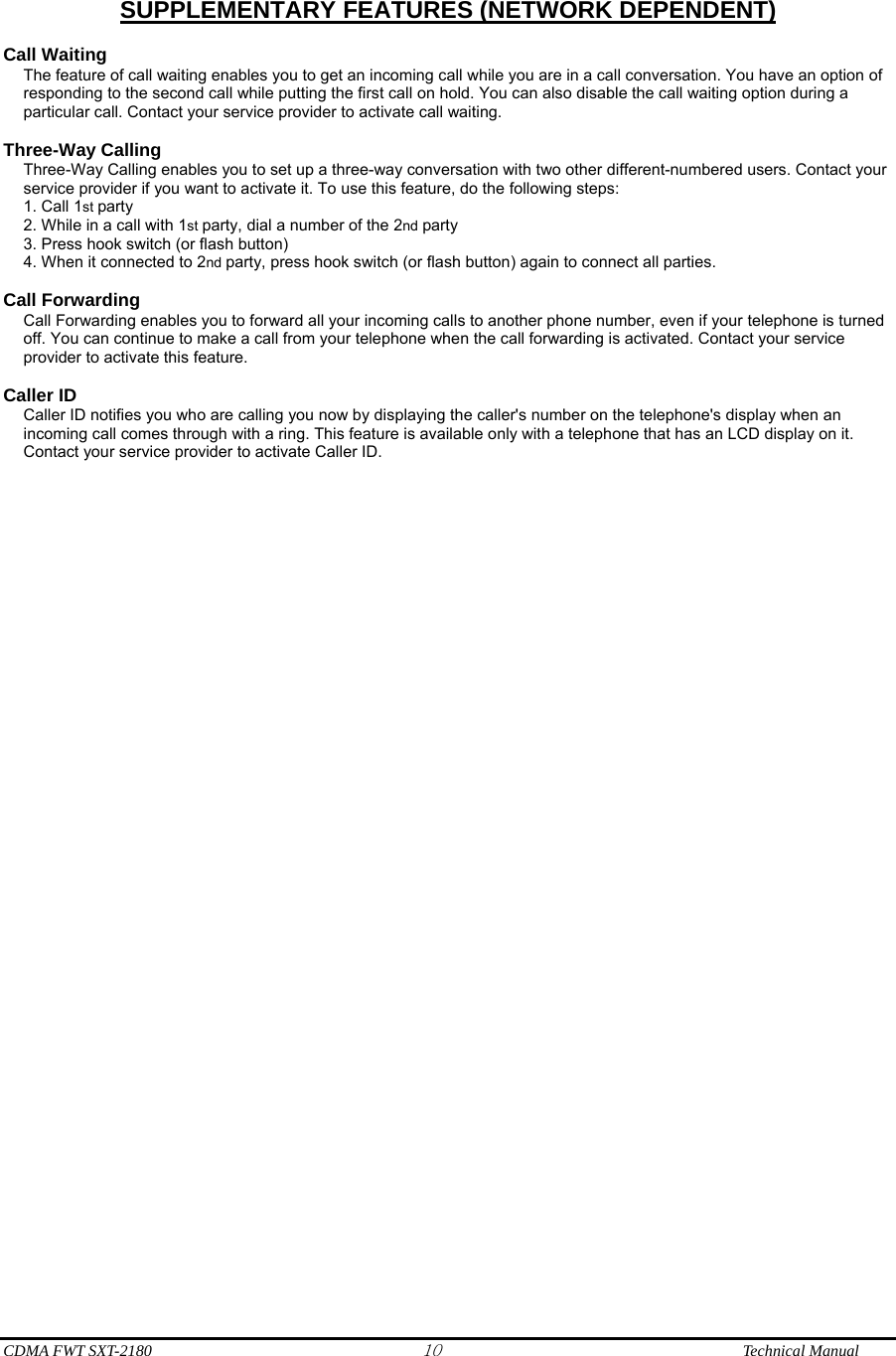  CDMA FWT SXT-2180 10              Technical Manual  SUPPLEMENTARY FEATURES (NETWORK DEPENDENT)  Call Waiting The feature of call waiting enables you to get an incoming call while you are in a call conversation. You have an option of responding to the second call while putting the first call on hold. You can also disable the call waiting option during a particular call. Contact your service provider to activate call waiting.  Three-Way Calling Three-Way Calling enables you to set up a three-way conversation with two other different-numbered users. Contact your service provider if you want to activate it. To use this feature, do the following steps: 1. Call 1st party 2. While in a call with 1st party, dial a number of the 2nd party 3. Press hook switch (or flash button) 4. When it connected to 2nd party, press hook switch (or flash button) again to connect all parties.  Call Forwarding Call Forwarding enables you to forward all your incoming calls to another phone number, even if your telephone is turned off. You can continue to make a call from your telephone when the call forwarding is activated. Contact your service provider to activate this feature.  Caller ID Caller ID notifies you who are calling you now by displaying the caller&apos;s number on the telephone&apos;s display when an incoming call comes through with a ring. This feature is available only with a telephone that has an LCD display on it. Contact your service provider to activate Caller ID.  