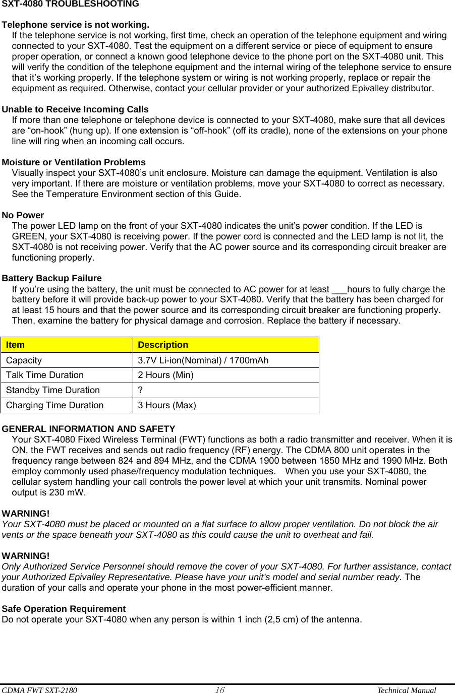  CDMA FWT SXT-2180 16              Technical Manual  SXT-4080 TROUBLESHOOTING  Telephone service is not working. If the telephone service is not working, first time, check an operation of the telephone equipment and wiring connected to your SXT-4080. Test the equipment on a different service or piece of equipment to ensure proper operation, or connect a known good telephone device to the phone port on the SXT-4080 unit. This will verify the condition of the telephone equipment and the internal wiring of the telephone service to ensure that it’s working properly. If the telephone system or wiring is not working properly, replace or repair the equipment as required. Otherwise, contact your cellular provider or your authorized Epivalley distributor.  Unable to Receive Incoming Calls If more than one telephone or telephone device is connected to your SXT-4080, make sure that all devices are “on-hook” (hung up). If one extension is “off-hook” (off its cradle), none of the extensions on your phone line will ring when an incoming call occurs.  Moisture or Ventilation Problems Visually inspect your SXT-4080’s unit enclosure. Moisture can damage the equipment. Ventilation is also very important. If there are moisture or ventilation problems, move your SXT-4080 to correct as necessary. See the Temperature Environment section of this Guide.  No Power The power LED lamp on the front of your SXT-4080 indicates the unit’s power condition. If the LED is GREEN, your SXT-4080 is receiving power. If the power cord is connected and the LED lamp is not lit, the SXT-4080 is not receiving power. Verify that the AC power source and its corresponding circuit breaker are functioning properly.  Battery Backup Failure If you’re using the battery, the unit must be connected to AC power for at least ___hours to fully charge the battery before it will provide back-up power to your SXT-4080. Verify that the battery has been charged for at least 15 hours and that the power source and its corresponding circuit breaker are functioning properly. Then, examine the battery for physical damage and corrosion. Replace the battery if necessary.  Item  Description Capacity  3.7V Li-ion(Nominal) / 1700mAh Talk Time Duration  2 Hours (Min) Standby Time Duration  ? Charging Time Duration  3 Hours (Max)  GENERAL INFORMATION AND SAFETY Your SXT-4080 Fixed Wireless Terminal (FWT) functions as both a radio transmitter and receiver. When it is ON, the FWT receives and sends out radio frequency (RF) energy. The CDMA 800 unit operates in the frequency range between 824 and 894 MHz, and the CDMA 1900 between 1850 MHz and 1990 MHz. Both employ commonly used phase/frequency modulation techniques.    When you use your SXT-4080, the cellular system handling your call controls the power level at which your unit transmits. Nominal power output is 230 mW.  WARNING! Your SXT-4080 must be placed or mounted on a flat surface to allow proper ventilation. Do not block the air vents or the space beneath your SXT-4080 as this could cause the unit to overheat and fail.    WARNING! Only Authorized Service Personnel should remove the cover of your SXT-4080. For further assistance, contact your Authorized Epivalley Representative. Please have your unit’s model and serial number ready. The duration of your calls and operate your phone in the most power-efficient manner.  Safe Operation Requirement Do not operate your SXT-4080 when any person is within 1 inch (2,5 cm) of the antenna. 