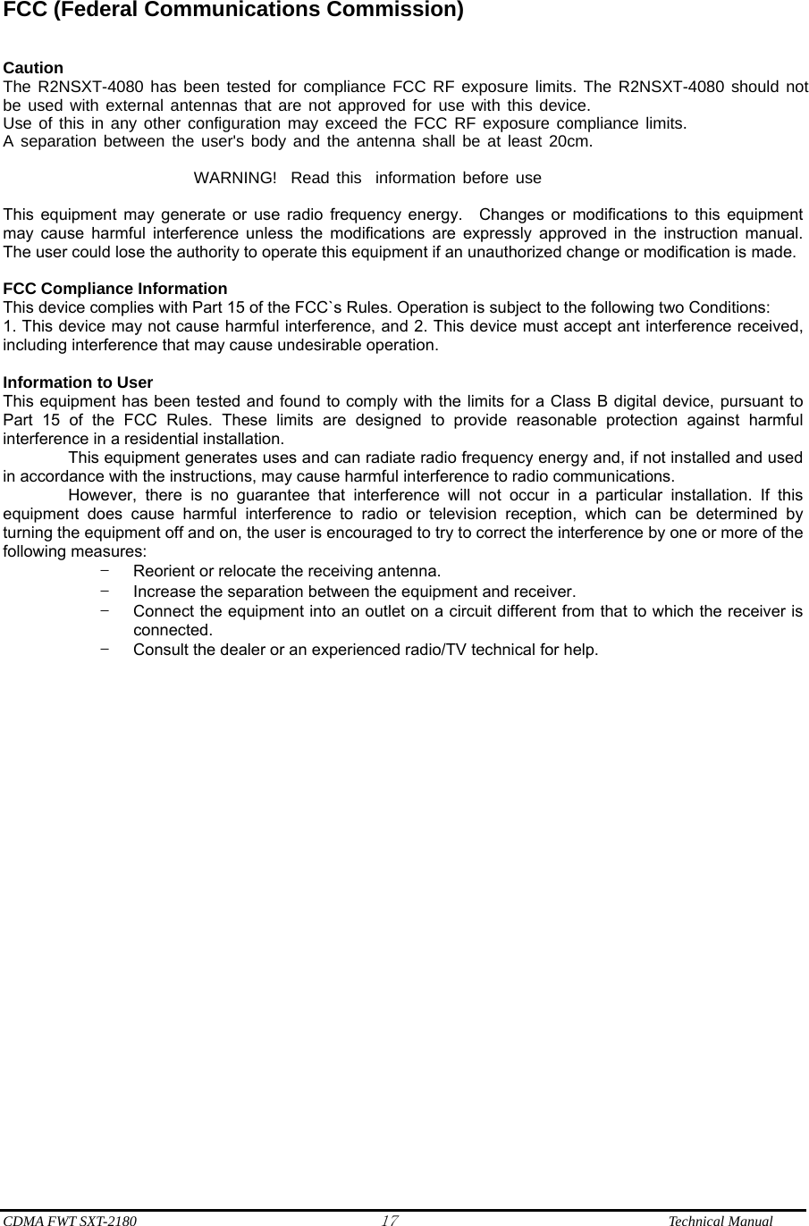  CDMA FWT SXT-2180 17              Technical Manual  FCC (Federal Communications Commission)   Caution The R2NSXT-4080 has been tested for compliance FCC RF exposure limits. The R2NSXT-4080 should notbe used with external antennas that are not approved for use with this device.Use of this in any other configuration may exceed the FCC RF exposure compliance limits.A separation between the user&apos;s body and the antenna shall be at least 20cm.                               WARNING!  Read this  information before use  This equipment may generate or use radio frequency energy.  Changes or modifications to this equipment may cause harmful interference unless the modifications are expressly approved in the instruction manual.  The user could lose the authority to operate this equipment if an unauthorized change or modification is made.    FCC Compliance Information     This device complies with Part 15 of the FCC`s Rules. Operation is subject to the following two Conditions: 1. This device may not cause harmful interference, and 2. This device must accept ant interference received, including interference that may cause undesirable operation.  Information to User This equipment has been tested and found to comply with the limits for a Class B digital device, pursuant to Part 15 of the FCC Rules. These limits are designed to provide reasonable protection against harmful interference in a residential installation.           This equipment generates uses and can radiate radio frequency energy and, if not installed and used in accordance with the instructions, may cause harmful interference to radio communications.           However, there is no guarantee that interference will not occur in a particular installation. If this equipment does cause harmful interference to radio or television reception, which can be determined by turning the equipment off and on, the user is encouraged to try to correct the interference by one or more of the following measures: –  Reorient or relocate the receiving antenna. –  Increase the separation between the equipment and receiver. –  Connect the equipment into an outlet on a circuit different from that to which the receiver is connected. –  Consult the dealer or an experienced radio/TV technical for help.      