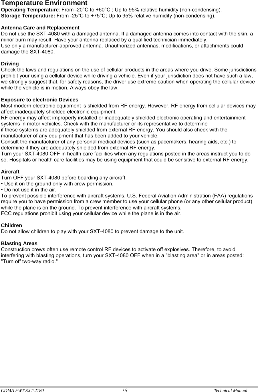  CDMA FWT SXT-2180 18              Technical Manual  Temperature Environment   Operating Temperature: From -20°C to +60°C ; Up to 95% relative humidity (non-condensing). Storage Temperature: From -25°C to +75°C; Up to 95% relative humidity (non-condensing).  Antenna Care and Replacement Do not use the SXT-4080 with a damaged antenna. If a damaged antenna comes into contact with the skin, a minor burn may result. Have your antenna replaced by a qualified technician immediately. Use only a manufacturer-approved antenna. Unauthorized antennas, modifications, or attachments could damage the SXT-4080.  Driving Check the laws and regulations on the use of cellular products in the areas where you drive. Some jurisdictions prohibit your using a cellular device while driving a vehicle. Even if your jurisdiction does not have such a law, we strongly suggest that, for safety reasons, the driver use extreme caution when operating the cellular device while the vehicle is in motion. Always obey the law.  Exposure to electronic Devices Most modern electronic equipment is shielded from RF energy. However, RF energy from cellular devices may affect inadequately shielded electronic equipment. RF energy may affect improperly installed or inadequately shielded electronic operating and entertainment systems in motor vehicles. Check with the manufacturer or its representative to determine if these systems are adequately shielded from external RF energy. You should also check with the manufacturer of any equipment that has been added to your vehicle. Consult the manufacturer of any personal medical devices (such as pacemakers, hearing aids, etc.) to determine if they are adequately shielded from external RF energy. Turn your SXT-4080 OFF in health care facilities when any regulations posted in the areas instruct you to do so. Hospitals or health care facilities may be using equipment that could be sensitive to external RF energy.  Aircraft Turn OFF your SXT-4080 before boarding any aircraft. • Use it on the ground only with crew permission. • Do not use it in the air. To prevent possible interference with aircraft systems, U.S. Federal Aviation Administration (FAA) regulations require you to have permission from a crew member to use your cellular phone (or any other cellular product) while the plane is on the ground. To prevent interference with aircraft systems, FCC regulations prohibit using your cellular device while the plane is in the air.  Children Do not allow children to play with your SXT-4080 to prevent damage to the unit.  Blasting Areas Construction crews often use remote control RF devices to activate off explosives. Therefore, to avoid interfering with blasting operations, turn your SXT-4080 OFF when in a &quot;blasting area&quot; or in areas posted: &quot;Turn off two-way radio.&quot;  