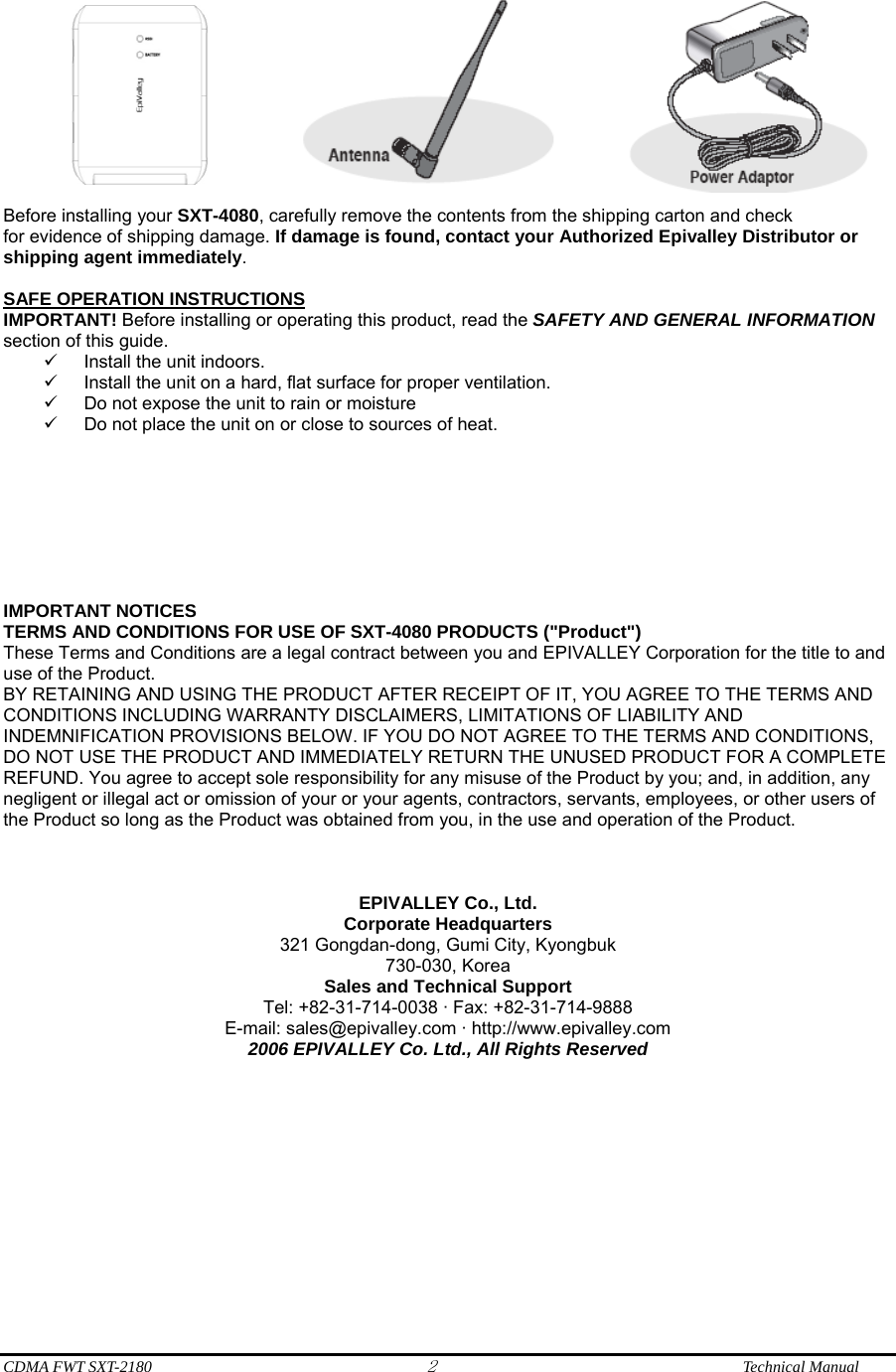  CDMA FWT SXT-2180 2              Technical Manual    Before installing your SXT-4080, carefully remove the contents from the shipping carton and check for evidence of shipping damage. If damage is found, contact your Authorized Epivalley Distributor or shipping agent immediately.  SAFE OPERATION INSTRUCTIONS IMPORTANT! Before installing or operating this product, read the SAFETY AND GENERAL INFORMATION section of this guide. 9  Install the unit indoors. 9  Install the unit on a hard, flat surface for proper ventilation. 9  Do not expose the unit to rain or moisture 9  Do not place the unit on or close to sources of heat.         IMPORTANT NOTICES TERMS AND CONDITIONS FOR USE OF SXT-4080 PRODUCTS (&quot;Product&quot;) These Terms and Conditions are a legal contract between you and EPIVALLEY Corporation for the title to and use of the Product. BY RETAINING AND USING THE PRODUCT AFTER RECEIPT OF IT, YOU AGREE TO THE TERMS AND CONDITIONS INCLUDING WARRANTY DISCLAIMERS, LIMITATIONS OF LIABILITY AND INDEMNIFICATION PROVISIONS BELOW. IF YOU DO NOT AGREE TO THE TERMS AND CONDITIONS, DO NOT USE THE PRODUCT AND IMMEDIATELY RETURN THE UNUSED PRODUCT FOR A COMPLETE REFUND. You agree to accept sole responsibility for any misuse of the Product by you; and, in addition, any negligent or illegal act or omission of your or your agents, contractors, servants, employees, or other users of the Product so long as the Product was obtained from you, in the use and operation of the Product.    EPIVALLEY Co., Ltd. Corporate Headquarters 321 Gongdan-dong, Gumi City, Kyongbuk 730-030, Korea Sales and Technical Support Tel: +82-31-714-0038 · Fax: +82-31-714-9888 E-mail: sales@epivalley.com · http://www.epivalley.com 2006 EPIVALLEY Co. Ltd., All Rights Reserved        