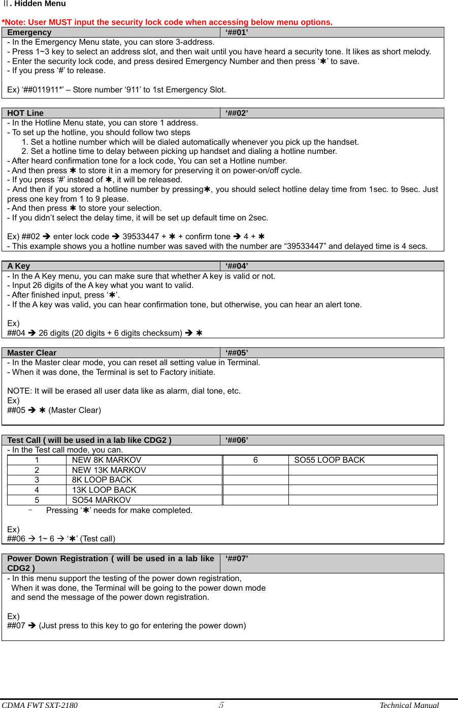  CDMA FWT SXT-2180 5              Technical Manual . Hidden MenuⅡ  *Note: User MUST input the security lock code when accessing below menu options.   Emergency  ‘##01’ - In the Emergency Menu state, you can store 3-address. - Press 1~3 key to select an address slot, and then wait until you have heard a security tone. It likes as short melody. - Enter the security lock code, and press desired Emergency Number and then press ‘À’ to save. - If you press ‘#’ to release.   Ex) ‘##011911*’ – Store number ‘911’ to 1st Emergency Slot.  HOT Line  ‘##02’ - In the Hotline Menu state, you can store 1 address. - To set up the hotline, you should follow two steps   1. Set a hotline number which will be dialed automatically whenever you pick up the handset.   2. Set a hotline time to delay between picking up handset and dialing a hotline number. - After heard confirmation tone for a lock code, You can set a Hotline number. - And then press À to store it in a memory for preserving it on power-on/off cycle. - If you press ‘#’ instead of À, it will be released. - And then if you stored a hotline number by pressingÀ, you should select hotline delay time from 1sec. to 9sec. Just press one key from 1 to 9 please. - And then press À to store your selection. - If you didn’t select the delay time, it will be set up default time on 2sec.  Ex) ##02 Î enter lock code Î 39533447 + À + confirm tone Î 4 + À - This example shows you a hotline number was saved with the number are “39533447” and delayed time is 4 secs.  A Key  ‘##04’ - In the A Key menu, you can make sure that whether A key is valid or not. - Input 26 digits of the A key what you want to valid. - After finished input, press ‘À’. - If the A key was valid, you can hear confirmation tone, but otherwise, you can hear an alert tone.  Ex) ##04 Î 26 digits (20 digits + 6 digits checksum) Î À  Master Clear  ‘##05’ - In the Master clear mode, you can reset all setting value in Terminal. - When it was done, the Terminal is set to Factory initiate.  NOTE: It will be erased all user data like as alarm, dial tone, etc. Ex) ##05 Î À (Master Clear)  Test Call ( will be used in a lab like CDG2 )  ‘##06’ - In the Test call mode, you can. 1  NEW 8K MARKOV  6  SO55 LOOP BACK 2  NEW 13K MARKOV     3 8K LOOP BACK     4 13K LOOP BACK     5 SO54 MARKOV     - Pressing ‘À’ needs for make completed.  Ex) ##06 Æ 1~ 6 Æ ‘À’ (Test call)  Power Down Registration ( will be used in a lab like CDG2 )  ‘##07’- In this menu support the testing of the power down registration,   When it was done, the Terminal will be going to the power down mode   and send the message of the power down registration.  Ex) ##07 Î (Just press to this key to go for entering the power down)   