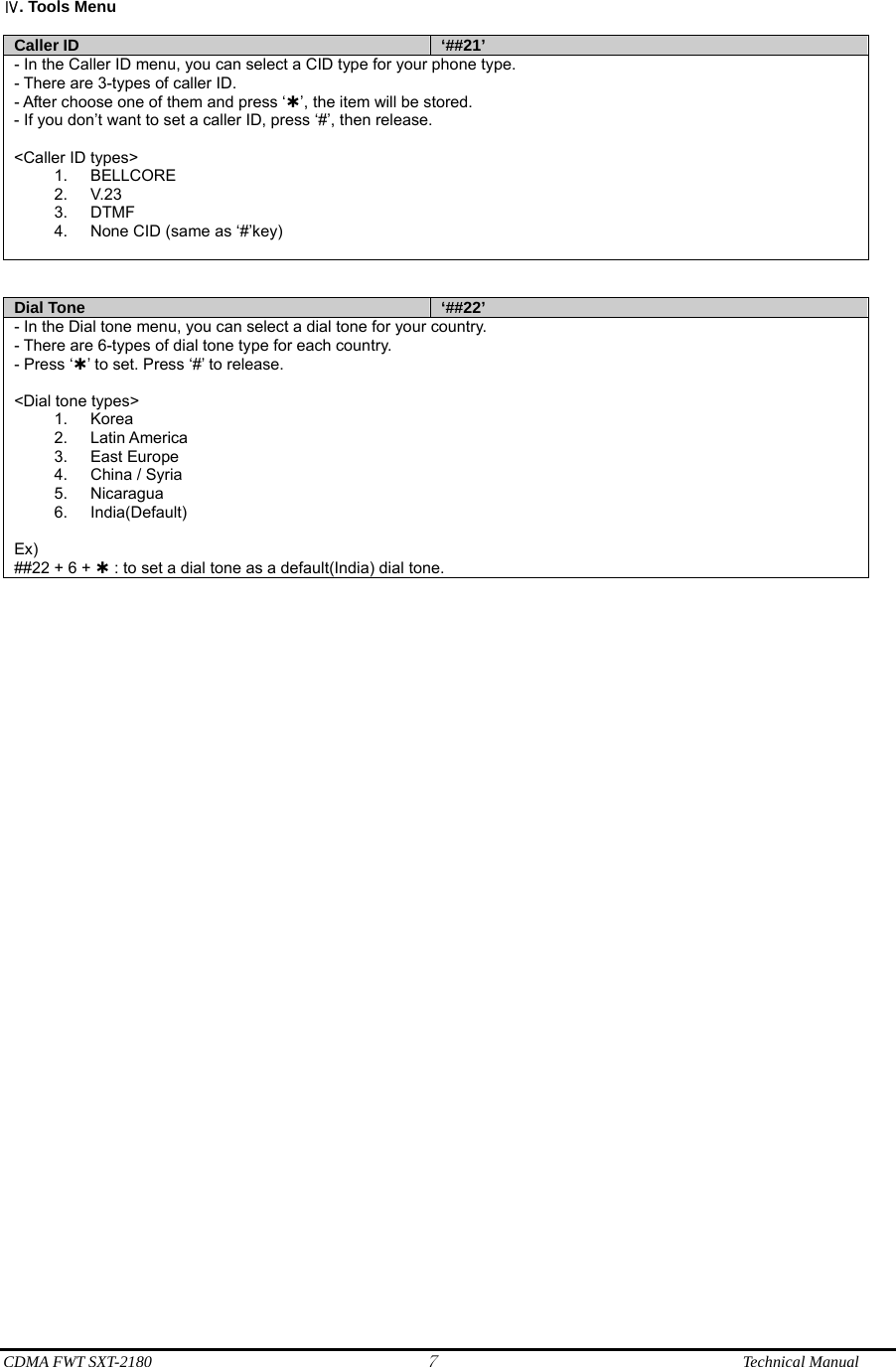  CDMA FWT SXT-2180 7              Technical Manual  . Tools MenuⅣ  Caller ID  ‘##21’ - In the Caller ID menu, you can select a CID type for your phone type. - There are 3-types of caller ID. - After choose one of them and press ‘À’, the item will be stored. - If you don’t want to set a caller ID, press ‘#’, then release.  &lt;Caller ID types&gt; 1. BELLCORE 2. V.23 3. DTMF 4.  None CID (same as ‘#’key)    Dial Tone  ‘##22’ - In the Dial tone menu, you can select a dial tone for your country. - There are 6-types of dial tone type for each country. - Press ‘À’ to set. Press ‘#’ to release.  &lt;Dial tone types&gt; 1. Korea 2. Latin America 3. East Europe 4.  China / Syria 5. Nicaragua 6. India(Default)  Ex) ##22 + 6 + À : to set a dial tone as a default(India) dial tone.  