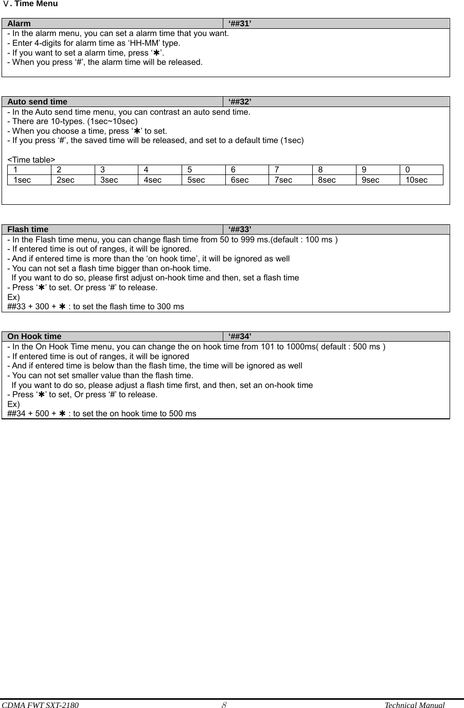  CDMA FWT SXT-2180 8              Technical Manual  . Time MenuⅤ  Alarm  ‘##31’ - In the alarm menu, you can set a alarm time that you want. - Enter 4-digits for alarm time as ‘HH-MM’ type. - If you want to set a alarm time, press ‘À’. - When you press ‘#’, the alarm time will be released.    Auto send time  ‘##32’- In the Auto send time menu, you can contrast an auto send time. - There are 10-types. (1sec~10sec) - When you choose a time, press ‘À’ to set. - If you press ‘#’, the saved time will be released, and set to a default time (1sec)  &lt;Time table&gt; 1 2 3 4 5 6 7 8 9 0 1sec 2sec 3sec 4sec 5sec 6sec 7sec 8sec 9sec 10sec     Flash time  ‘##33’ - In the Flash time menu, you can change flash time from 50 to 999 ms.(default : 100 ms ) - If entered time is out of ranges, it will be ignored. - And if entered time is more than the ‘on hook time’, it will be ignored as well - You can not set a flash time bigger than on-hook time.   If you want to do so, please first adjust on-hook time and then, set a flash time - Press ‘À’ to set. Or press ‘#’ to release. Ex) ##33 + 300 + À : to set the flash time to 300 ms   On Hook time  ‘##34’ - In the On Hook Time menu, you can change the on hook time from 101 to 1000ms( default : 500 ms ) - If entered time is out of ranges, it will be ignored - And if entered time is below than the flash time, the time will be ignored as well - You can not set smaller value than the flash time.   If you want to do so, please adjust a flash time first, and then, set an on-hook time - Press ‘À’ to set, Or press ‘#’ to release. Ex) ##34 + 500 + À : to set the on hook time to 500 ms   