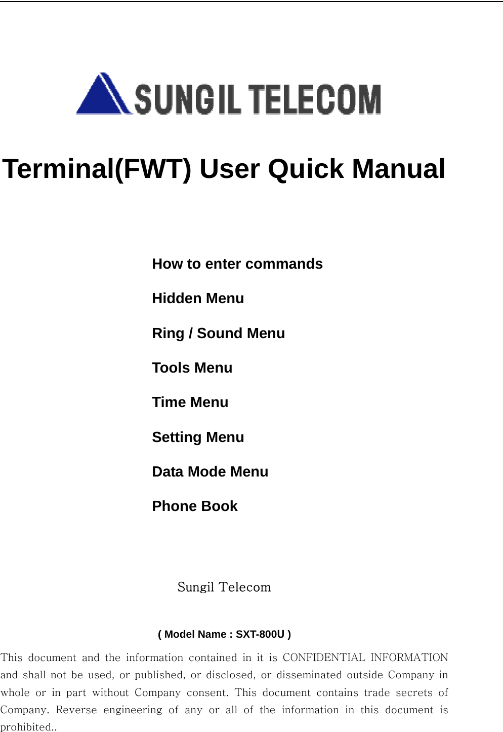          Terminal(FWT) User Quick Manual    How to enter commands Hidden Menu Ring / Sound Menu Tools Menu Time Menu Setting Menu Data Mode Menu Phone Book Sungil Telecom    ( Model Name : SXT-800U ) This  document  and  the  information  contained  in  it  is  CONFIDENTIAL  INFORMATION and shall not be used, or published, or disclosed, or disseminated outside Company in whole or in part without Company  consent.  This  document  contains  trade  secrets  of Company. Reverse engineering of any or all of the information in  this  document  is prohibited.. 