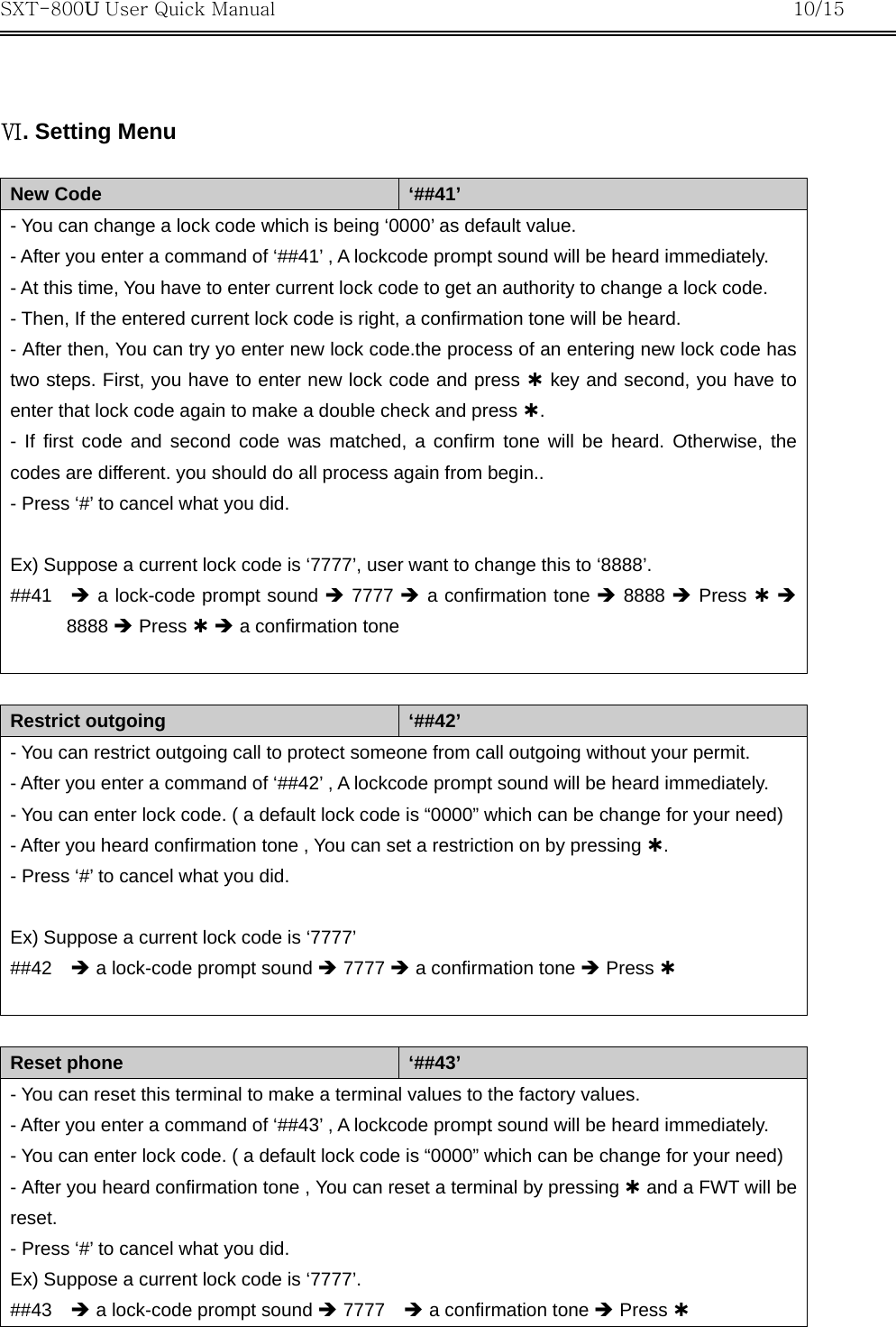 SXT-800U User Quick Manual           10/15    Ⅵ. Setting Menu  New Code  ‘##41’ - You can change a lock code which is being ‘0000’ as default value. - After you enter a command of ‘##41’ , A lockcode prompt sound will be heard immediately. - At this time, You have to enter current lock code to get an authority to change a lock code. - Then, If the entered current lock code is right, a confirmation tone will be heard. - After then, You can try yo enter new lock code.the process of an entering new lock code has two steps. First, you have to enter new lock code and press À key and second, you have to enter that lock code again to make a double check and press À.  - If first code and second code was matched, a confirm tone will be heard. Otherwise, the codes are different. you should do all process again from begin.. - Press ‘#’ to cancel what you did.  Ex) Suppose a current lock code is ‘7777’, user want to change this to ‘8888’. ##41  Î a lock-code prompt sound Î 7777 Î a confirmation tone Î 8888 Î Press À Î 8888 Î Press À Î a confirmation tone   Restrict outgoing  ‘##42’ - You can restrict outgoing call to protect someone from call outgoing without your permit. - After you enter a command of ‘##42’ , A lockcode prompt sound will be heard immediately. - You can enter lock code. ( a default lock code is “0000” which can be change for your need) - After you heard confirmation tone , You can set a restriction on by pressing À.  - Press ‘#’ to cancel what you did.  Ex) Suppose a current lock code is ‘7777’ ##42  Î a lock-code prompt sound Î 7777 Î a confirmation tone Î Press À    Reset phone  ‘##43’ - You can reset this terminal to make a terminal values to the factory values. - After you enter a command of ‘##43’ , A lockcode prompt sound will be heard immediately. - You can enter lock code. ( a default lock code is “0000” which can be change for your need) - After you heard confirmation tone , You can reset a terminal by pressing À and a FWT will be reset.  - Press ‘#’ to cancel what you did. Ex) Suppose a current lock code is ‘7777’. ##43  Î a lock-code prompt sound Î 7777    Î a confirmation tone Î Press À 