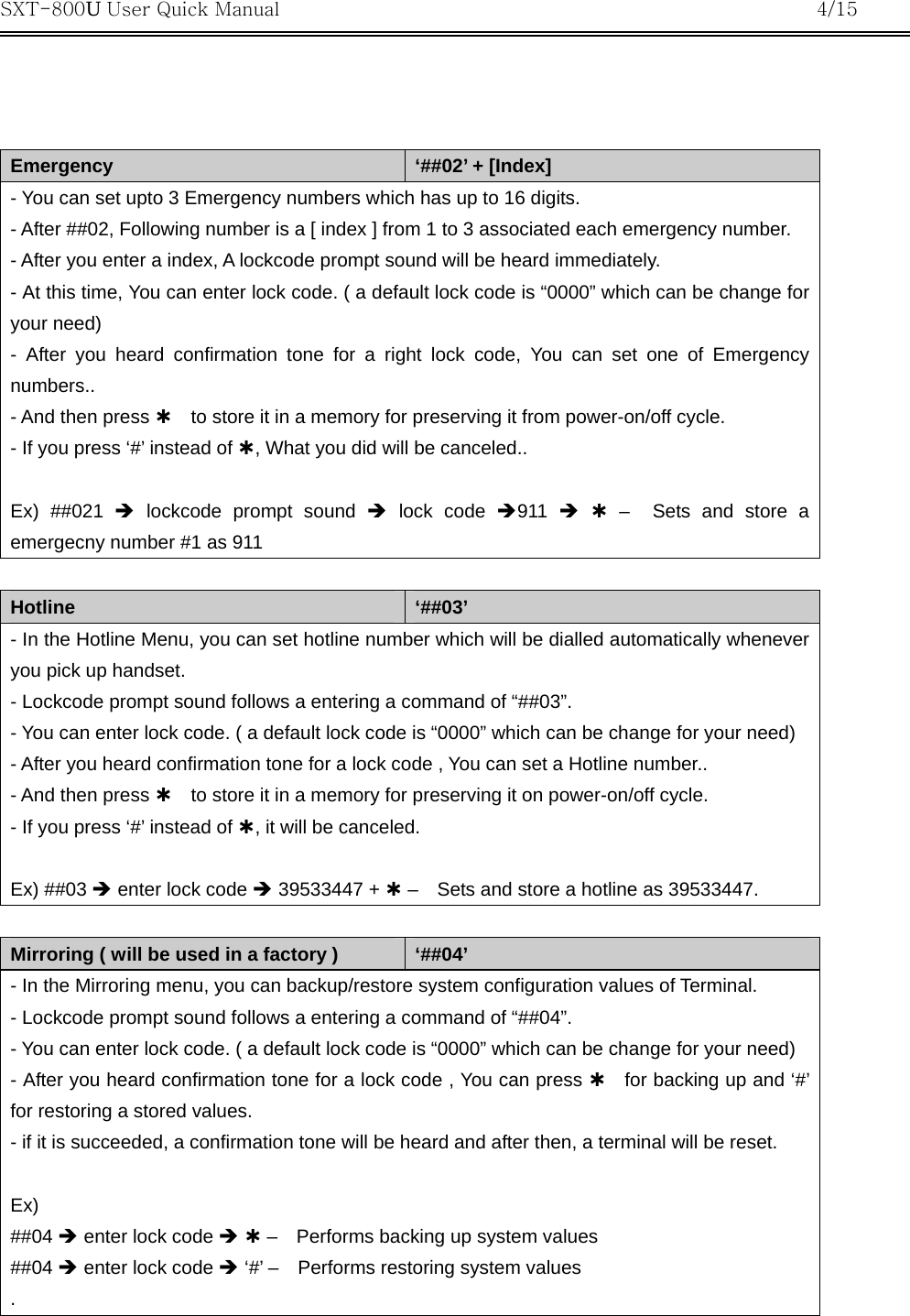 SXT-800U User Quick Manual           4/15     Emergency  ‘##02’ + [Index] - You can set upto 3 Emergency numbers which has up to 16 digits. - After ##02, Following number is a [ index ] from 1 to 3 associated each emergency number. - After you enter a index, A lockcode prompt sound will be heard immediately. - At this time, You can enter lock code. ( a default lock code is “0000” which can be change for your need) - After you heard confirmation tone for a right lock code, You can set one of Emergency numbers.. - And then press À    to store it in a memory for preserving it from power-on/off cycle. - If you press ‘#’ instead of À, What you did will be canceled..   Ex) ##021 Î lockcode prompt sound Î lock code Î911  Î À –  Sets and store a emergecny number #1 as 911  Hotline  ‘##03’ - In the Hotline Menu, you can set hotline number which will be dialled automatically whenever you pick up handset. - Lockcode prompt sound follows a entering a command of “##03”. - You can enter lock code. ( a default lock code is “0000” which can be change for your need) - After you heard confirmation tone for a lock code , You can set a Hotline number.. - And then press À    to store it in a memory for preserving it on power-on/off cycle. - If you press ‘#’ instead of À, it will be canceled.  Ex) ##03 Î enter lock code Î 39533447 + À –    Sets and store a hotline as 39533447.  Mirroring ( will be used in a factory )  ‘##04’ - In the Mirroring menu, you can backup/restore system configuration values of Terminal. - Lockcode prompt sound follows a entering a command of “##04”. - You can enter lock code. ( a default lock code is “0000” which can be change for your need) - After you heard confirmation tone for a lock code , You can press À  for backing up and ‘#’ for restoring a stored values. - if it is succeeded, a confirmation tone will be heard and after then, a terminal will be reset.  Ex)  ##04 Î enter lock code Î À –    Performs backing up system values ##04 Î enter lock code Î ‘#’ –    Performs restoring system values .  