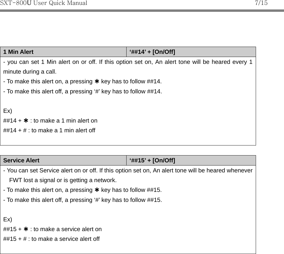 SXT-800U User Quick Manual           7/15     1 Min Alert  ‘##14’ + [On/Off] - you can set 1 Min alert on or off. If this option set on, An alert tone will be heared every 1 minute during a call. - To make this alert on, a pressing À key has to follow ##14. - To make this alert off, a pressing ‘#’ key has to follow ##14.  Ex) ##14 + À : to make a 1 min alert on ##14 + # : to make a 1 min alert off   Service Alert  ‘##15’ + [On/Off] - You can set Service alert on or off. If this option set on, An alert tone will be heared whenever FWT lost a signal or is getting a network. - To make this alert on, a pressing À key has to follow ##15. - To make this alert off, a pressing ‘#’ key has to follow ##15.  Ex) ##15 + À : to make a service alert on ##15 + # : to make a service alert off   