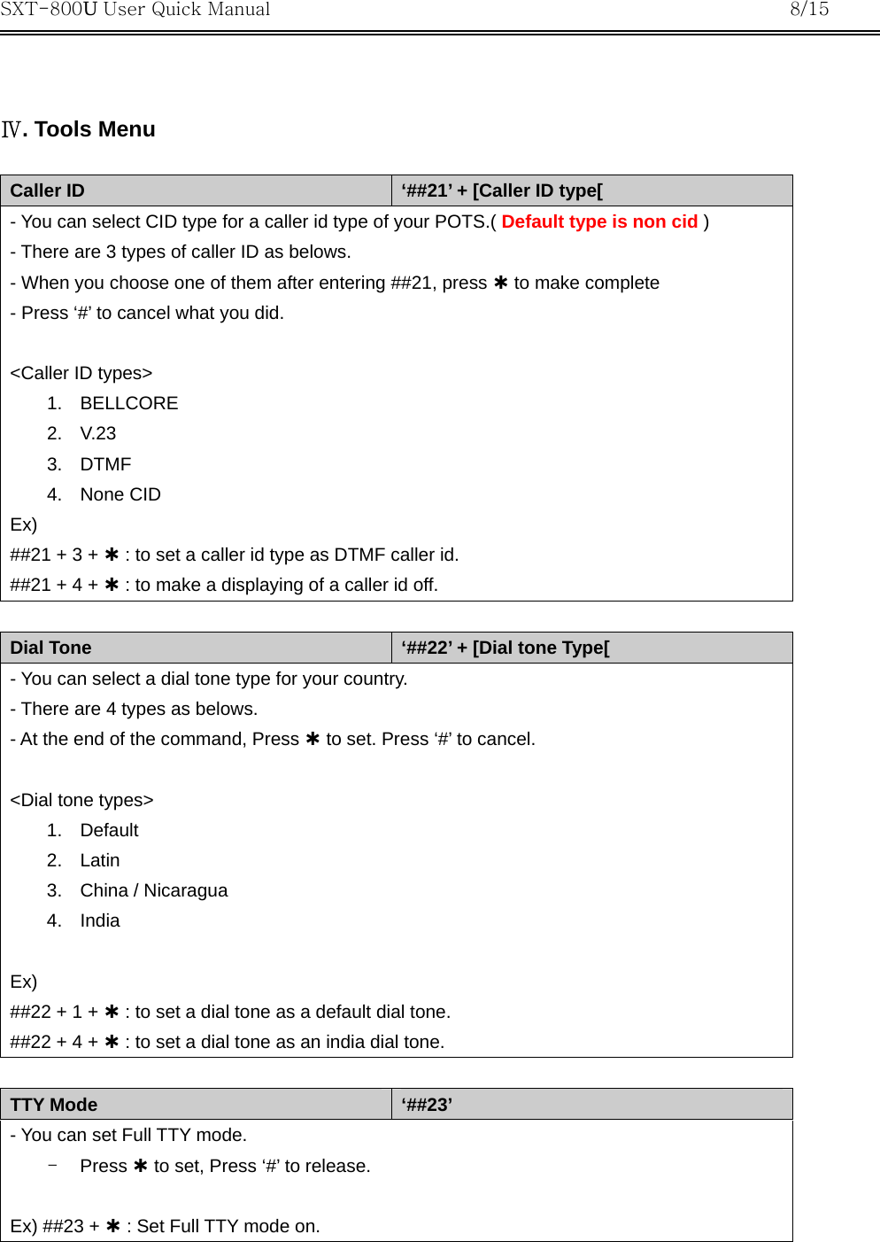 SXT-800U User Quick Manual           8/15    Ⅳ. Tools Menu  Caller ID  ‘##21’ + [Caller ID type[ - You can select CID type for a caller id type of your POTS.( Default type is non cid ) - There are 3 types of caller ID as belows. - When you choose one of them after entering ##21, press À to make complete - Press ‘#’ to cancel what you did.  &lt;Caller ID types&gt; 1. BELLCORE 2. V.23 3. DTMF 4. None CID  Ex) ##21 + 3 + À : to set a caller id type as DTMF caller id. ##21 + 4 + À : to make a displaying of a caller id off.  Dial Tone  ‘##22’ + [Dial tone Type[ - You can select a dial tone type for your country. - There are 4 types as belows. - At the end of the command, Press À to set. Press ‘#’ to cancel.  &lt;Dial tone types&gt; 1. Default 2. Latin 3.  China / Nicaragua 4. India  Ex) ##22 + 1 + À : to set a dial tone as a default dial tone. ##22 + 4 + À : to set a dial tone as an india dial tone.  TTY Mode  ‘##23’ - You can set Full TTY mode. -  Press À to set, Press ‘#’ to release.  Ex) ##23 + À : Set Full TTY mode on.   