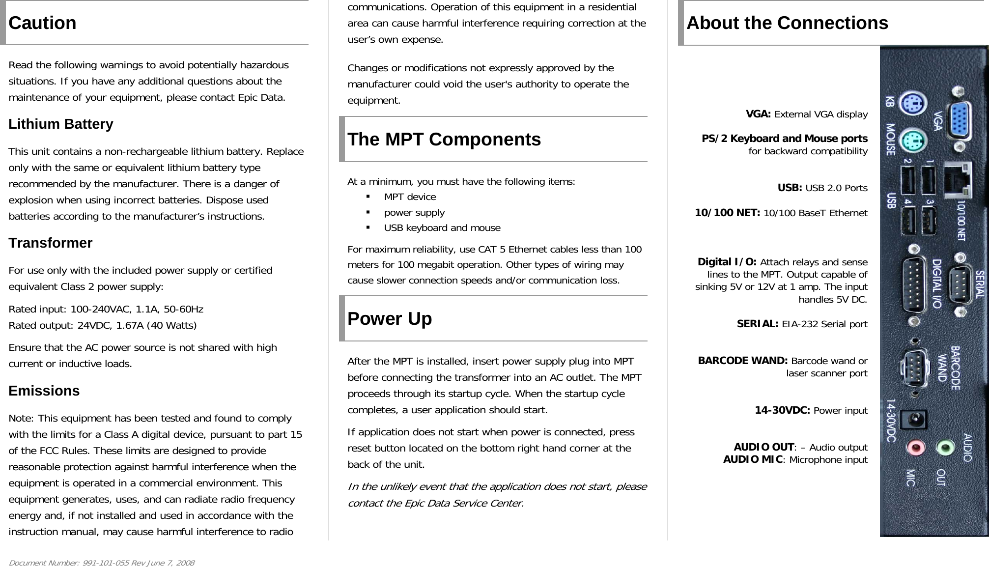 Document Number: 991-101-055 Rev June 7, 2008 Caution Read the following warnings to avoid potentially hazardous situations. If you have any additional questions about the maintenance of your equipment, please contact Epic Data. Lithium Battery This unit contains a non-rechargeable lithium battery. Replace only with the same or equivalent lithium battery type recommended by the manufacturer. There is a danger of explosion when using incorrect batteries. Dispose used batteries according to the manufacturer’s instructions.  Transformer For use only with the included power supply or certified equivalent Class 2 power supply: Rated input: 100-240VAC, 1.1A, 50-60Hz Rated output: 24VDC, 1.67A (40 Watts) Ensure that the AC power source is not shared with high current or inductive loads. Emissions Note: This equipment has been tested and found to comply with the limits for a Class A digital device, pursuant to part 15 of the FCC Rules. These limits are designed to provide reasonable protection against harmful interference when the equipment is operated in a commercial environment. This equipment generates, uses, and can radiate radio frequency energy and, if not installed and used in accordance with the instruction manual, may cause harmful interference to radio communications. Operation of this equipment in a residential area can cause harmful interference requiring correction at the user’s own expense. Changes or modifications not expressly approved by the manufacturer could void the user&apos;s authority to operate the equipment. The MPT Components At a minimum, you must have the following items:  MPT device  power supply  USB keyboard and mouse For maximum reliability, use CAT 5 Ethernet cables less than 100 meters for 100 megabit operation. Other types of wiring may cause slower connection speeds and/or communication loss.  Power Up After the MPT is installed, insert power supply plug into MPT before connecting the transformer into an AC outlet. The MPT proceeds through its startup cycle. When the startup cycle completes, a user application should start. If application does not start when power is connected, press reset button located on the bottom right hand corner at the back of the unit. In the unlikely event that the application does not start, please contact the Epic Data Service Center.   About the Connections      VGA: External VGA display PS/2 Keyboard and Mouse ports for backward compatibility  USB: USB 2.0 Ports 10/100 NET: 10/100 BaseT Ethernet    Digital I/O: Attach relays and sense lines to the MPT. Output capable of sinking 5V or 12V at 1 amp. The input handles 5V DC. SERIAL: EIA-232 Serial port   BARCODE WAND: Barcode wand or laser scanner port  14-30VDC: Power input  AUDIO OUT: – Audio output AUDIO MIC: Microphone input    