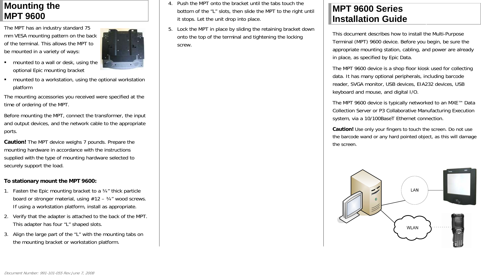 Document Number: 991-101-055 Rev June 7, 2008 Mounting the MPT 9600  The MPT has an industry standard 75 mm VESA mounting pattern on the back of the terminal. This allows the MPT to be mounted in a variety of ways:   mounted to a wall or desk, using the optional Epic mounting bracket   mounted to a workstation, using the optional workstation platform The mounting accessories you received were specified at the time of ordering of the MPT.  Before mounting the MPT, connect the transformer, the input and output devices, and the network cable to the appropriate ports. Caution! The MPT device weighs 7 pounds. Prepare the mounting hardware in accordance with the instructions supplied with the type of mounting hardware selected to securely support the load.  To stationary mount the MPT 9600: 1. Fasten the Epic mounting bracket to a ¾” thick particle board or stronger material, using #12 – ¾” wood screws. If using a workstation platform, install as appropriate.  2. Verify that the adapter is attached to the back of the MPT. This adapter has four “L” shaped slots.  3. Align the large part of the “L” with the mounting tabs on the mounting bracket or workstation platform. 4. Push the MPT onto the bracket until the tabs touch the bottom of the “L” slots, then slide the MPT to the right until it stops. Let the unit drop into place.  5. Lock the MPT in place by sliding the retaining bracket down onto the top of the terminal and tightening the locking screw.   MPT 9600 Series Installation Guide   This document describes how to install the Multi-Purpose Terminal (MPT) 9600 device. Before you begin, be sure the appropriate mounting station, cabling, and power are already in place, as specified by Epic Data.  The MPT 9600 device is a shop floor kiosk used for collecting data. It has many optional peripherals, including barcode reader, SVGA monitor, USB devices, EIA232 devices, USB keyboard and mouse, and digital I/O. The MPT 9600 device is typically networked to an MXE™ Data Collection Server or P3 Collaborative Manufacturing Execution system, via a 10/100BaseT Ethernet connection. Caution! Use only your fingers to touch the screen. Do not use the barcode wand or any hard pointed object, as this will damage the screen.  