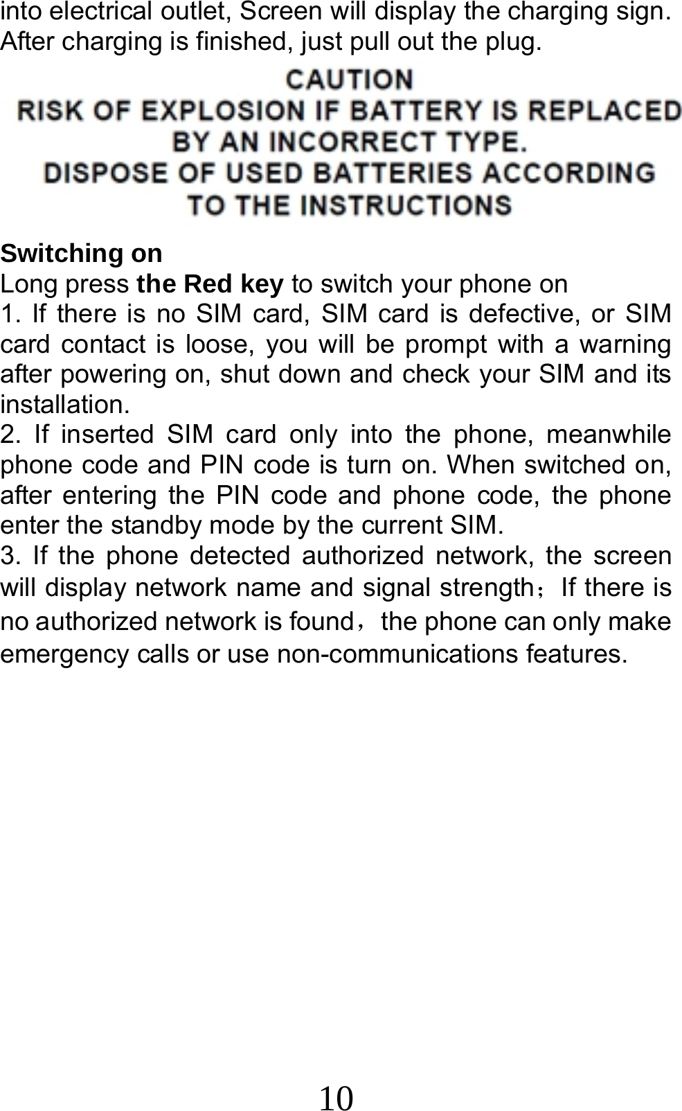 10 into electrical outlet, Screen will display the charging sign. After charging is finished, just pull out the plug.  Switching on Long press the Red key to switch your phone on   1. If there is no SIM card, SIM card is defective, or SIM card contact is loose, you will be prompt with a warning after powering on, shut down and check your SIM and its installation.  2. If inserted SIM card only into the phone, meanwhile phone code and PIN code is turn on. When switched on, after entering the PIN code and phone code, the phone enter the standby mode by the current SIM. 3. If the phone detected authorized network, the screen will display network name and signal strength；If there is no authorized network is found，the phone can only make emergency calls or use non-communications features.   