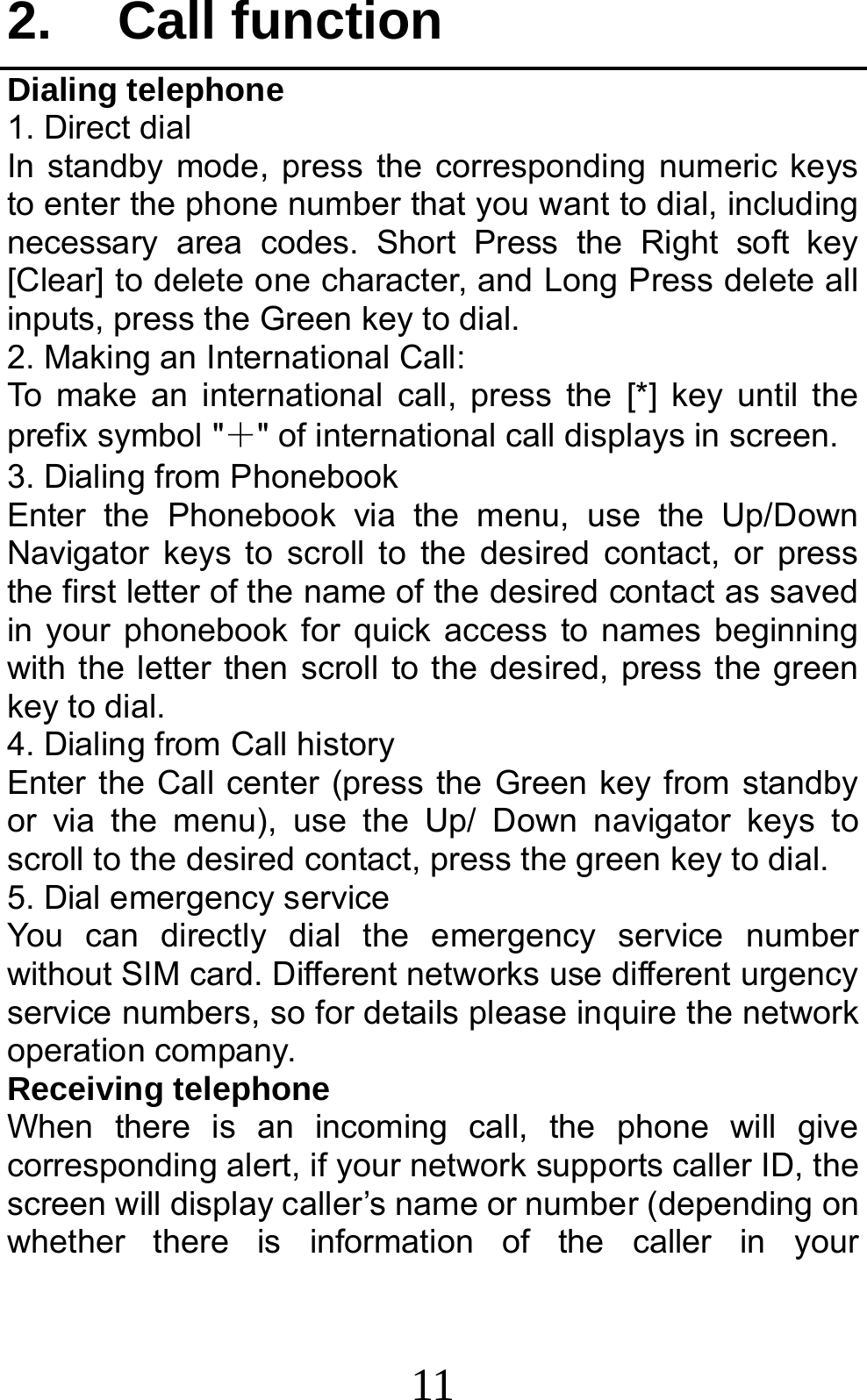 11 2. Call function Dialing telephone 1. Direct dial In standby mode, press the corresponding numeric keys to enter the phone number that you want to dial, including necessary area codes. Short Press the Right soft key [Clear] to delete one character, and Long Press delete all inputs, press the Green key to dial. 2. Making an International Call: To make an international call, press the [*] key until the prefix symbol &quot;＋&quot; of international call displays in screen. 3. Dialing from Phonebook   Enter the Phonebook via the menu, use the Up/Down Navigator keys to scroll to the desired contact, or press the first letter of the name of the desired contact as saved in your phonebook for quick access to names beginning with the letter then scroll to the desired, press the green key to dial. 4. Dialing from Call history Enter the Call center (press the Green key from standby or via the menu), use the Up/ Down navigator keys to scroll to the desired contact, press the green key to dial. 5. Dial emergency service You can directly dial the emergency service number without SIM card. Different networks use different urgency service numbers, so for details please inquire the network operation company. Receiving telephone When there is an incoming call, the phone will give corresponding alert, if your network supports caller ID, the screen will display caller’s name or number (depending on whether there is information of the caller in your 