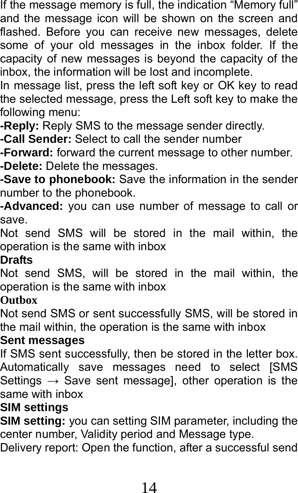 14 If the message memory is full, the indication “Memory full” and the message icon will be shown on the screen and flashed. Before you can receive new messages, delete some of your old messages in the inbox folder. If the capacity of new messages is beyond the capacity of the inbox, the information will be lost and incomplete. In message list, press the left soft key or OK key to read the selected message, press the Left soft key to make the following menu:   -Reply: Reply SMS to the message sender directly.   -Call Sender: Select to call the sender number -Forward: forward the current message to other number. -Delete: Delete the messages.   -Save to phonebook: Save the information in the sender number to the phonebook. -Advanced: you can use number of message to call or save.   Not send SMS will be stored in the mail within, the operation is the same with inbox Drafts  Not send SMS, will be stored in the mail within, the operation is the same with inbox Outbox   Not send SMS or sent successfully SMS, will be stored in the mail within, the operation is the same with inbox Sent messages If SMS sent successfully, then be stored in the letter box. Automatically save messages need to select [SMS Settings  → Save sent message], other operation is the same with inbox SIM settings SIM setting: you can setting SIM parameter, including the center number, Validity period and Message type. Delivery report: Open the function, after a successful send 