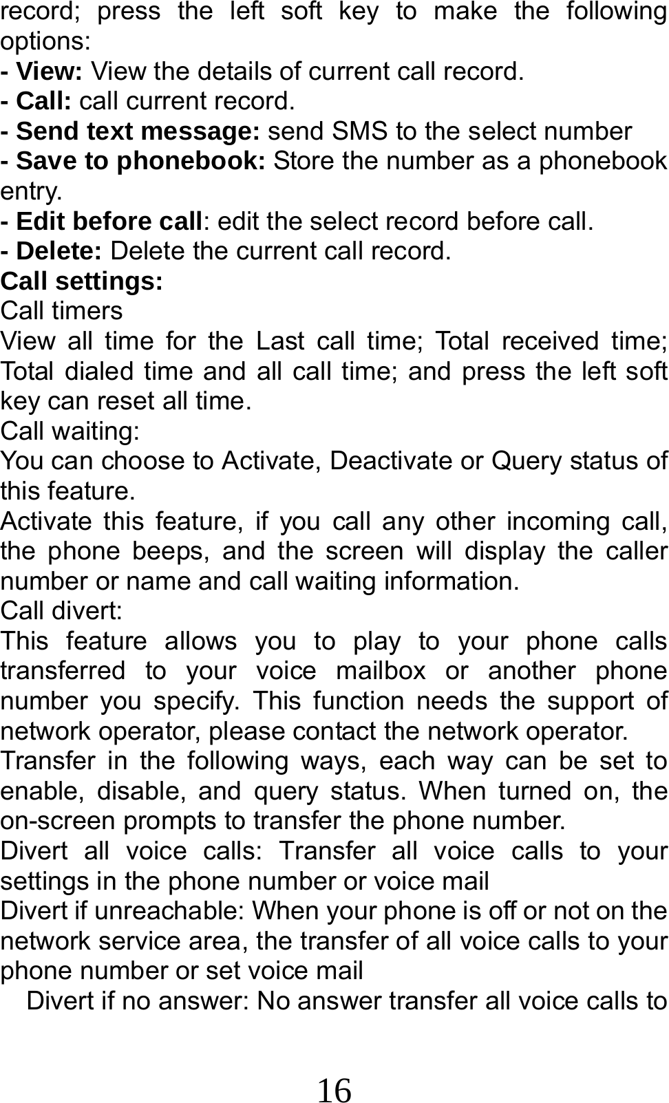 16 record; press the left soft key to make the following options: - View: View the details of current call record. - Call: call current record. - Send text message: send SMS to the select number - Save to phonebook: Store the number as a phonebook entry. - Edit before call: edit the select record before call. - Delete: Delete the current call record. Call settings: Call timers View all time for the Last call time; Total received time; Total dialed time and all call time; and press the left soft key can reset all time. Call waiting: You can choose to Activate, Deactivate or Query status of this feature.   Activate this feature, if you call any other incoming call, the phone beeps, and the screen will display the caller number or name and call waiting information. Call divert: This feature allows you to play to your phone calls transferred to your voice mailbox or another phone number you specify. This function needs the support of network operator, please contact the network operator.   Transfer in the following ways, each way can be set to enable, disable, and query status. When turned on, the on-screen prompts to transfer the phone number. Divert all voice calls: Transfer all voice calls to your settings in the phone number or voice mail  Divert if unreachable: When your phone is off or not on the network service area, the transfer of all voice calls to your phone number or set voice mail     Divert if no answer: No answer transfer all voice calls to 