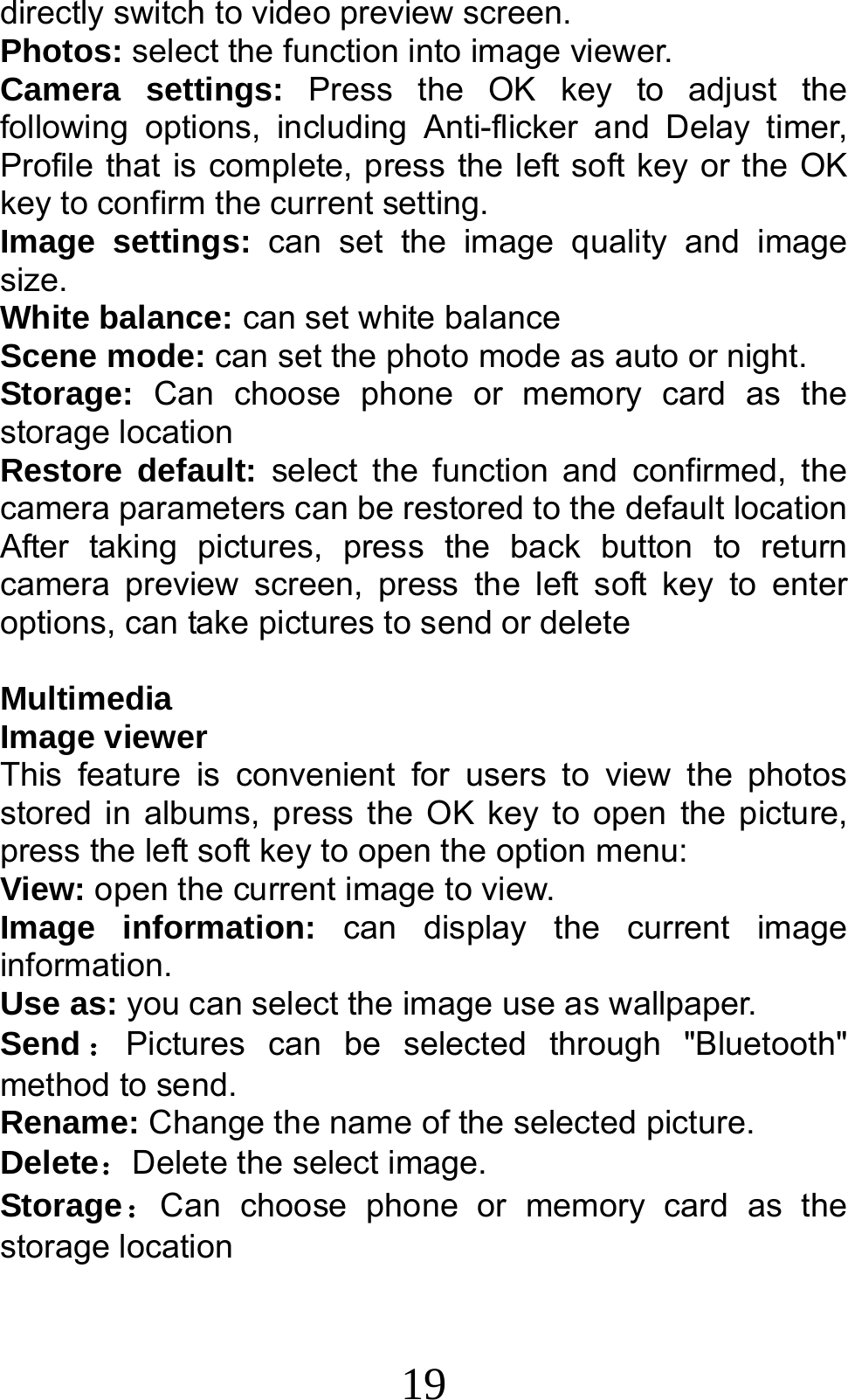 19 directly switch to video preview screen. Photos: select the function into image viewer. Camera settings: Press the OK key to adjust the following options, including Anti-flicker and Delay timer, Profile that is complete, press the left soft key or the OK key to confirm the current setting.   Image settings: can set the image quality and image size. White balance: can set white balance Scene mode: can set the photo mode as auto or night. Storage:  Can choose phone or memory card as the storage location Restore default: select the function and confirmed, the camera parameters can be restored to the default location After taking pictures, press the back button to return camera preview screen, press the left soft key to enter options, can take pictures to send or delete  Multimedia Image viewer This feature is convenient for users to view the photos stored in albums, press the OK key to open the picture, press the left soft key to open the option menu: View: open the current image to view. Image information: can display the current image information. Use as: you can select the image use as wallpaper. Send ：Pictures can be selected through &quot;Bluetooth&quot; method to send. Rename: Change the name of the selected picture. Delete：Delete the select image. Storage：Can choose phone or memory card as the storage location 