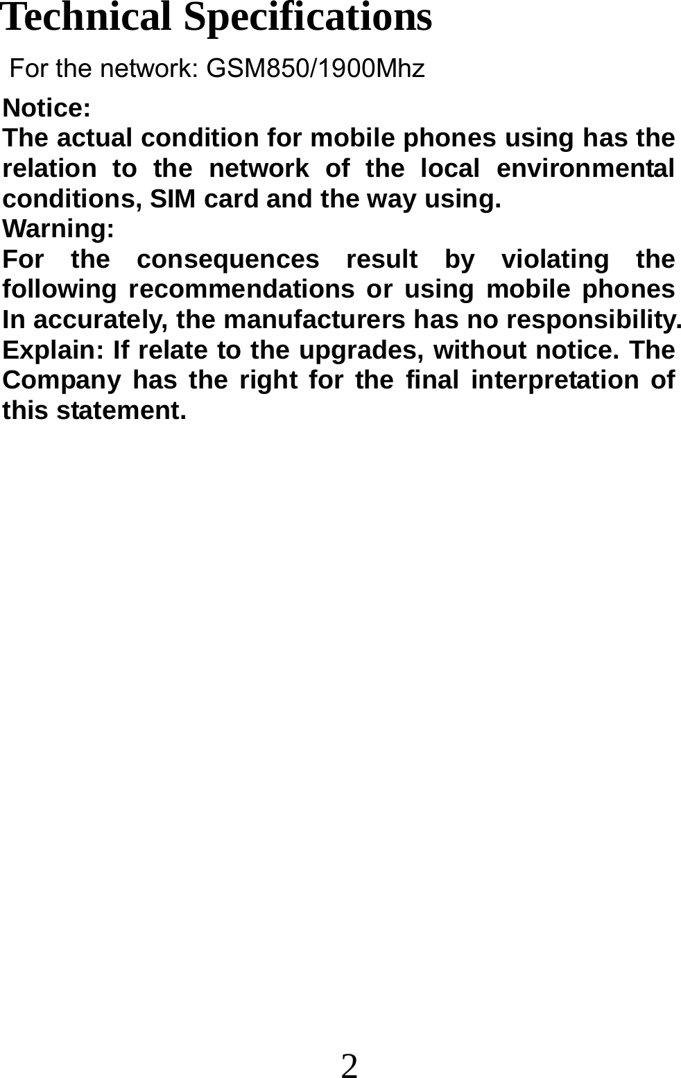 2 Notice:  The actual condition for mobile phones using has the relation to the network of the local environmental conditions, SIM card and the way using. Warning:  For the consequences result by violating the following recommendations or using mobile phones In accurately, the manufacturers has no responsibility. Explain: If relate to the upgrades, without notice. The Company has the right for the final interpretation of this statement.                  Technical Specifications For the network: GSM850/1900Mhz  