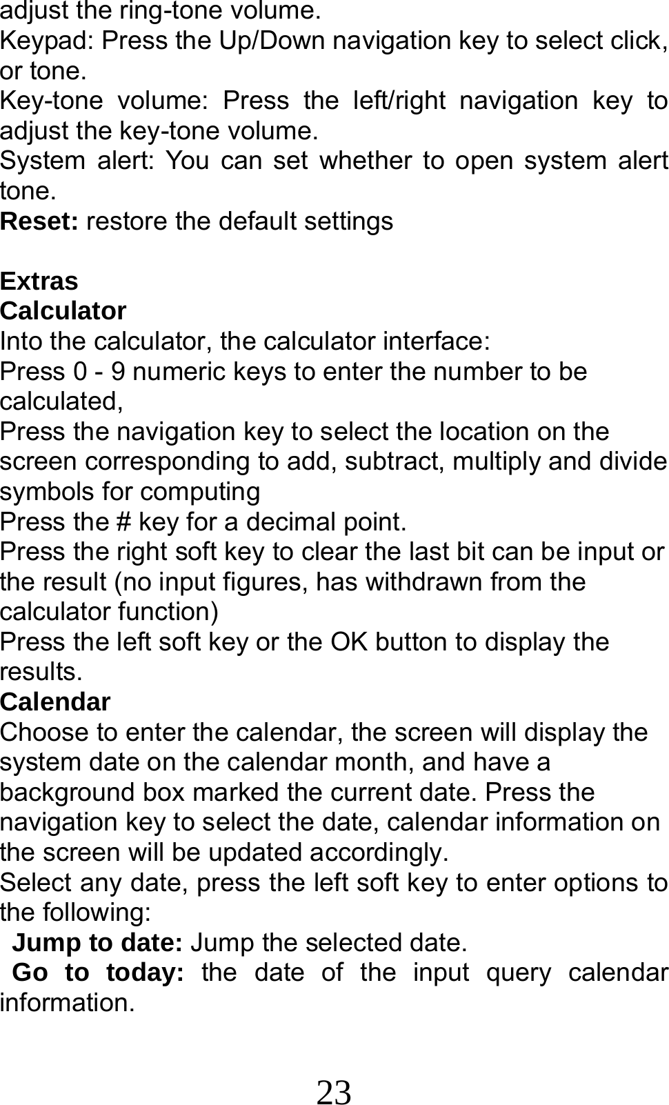 23 adjust the ring-tone volume. Keypad: Press the Up/Down navigation key to select click, or tone.   Key-tone volume: Press the left/right navigation key to adjust the key-tone volume. System alert: You can set whether to open system alert tone. Reset: restore the default settings  Extras Calculator Into the calculator, the calculator interface: Press 0 - 9 numeric keys to enter the number to be calculated, Press the navigation key to select the location on the screen corresponding to add, subtract, multiply and divide symbols for computing Press the # key for a decimal point. Press the right soft key to clear the last bit can be input or the result (no input figures, has withdrawn from the calculator function) Press the left soft key or the OK button to display the results. Calendar Choose to enter the calendar, the screen will display the system date on the calendar month, and have a background box marked the current date. Press the navigation key to select the date, calendar information on the screen will be updated accordingly.   Select any date, press the left soft key to enter options to the following: Jump to date: Jump the selected date. Go to today: the date of the input query calendar information. 