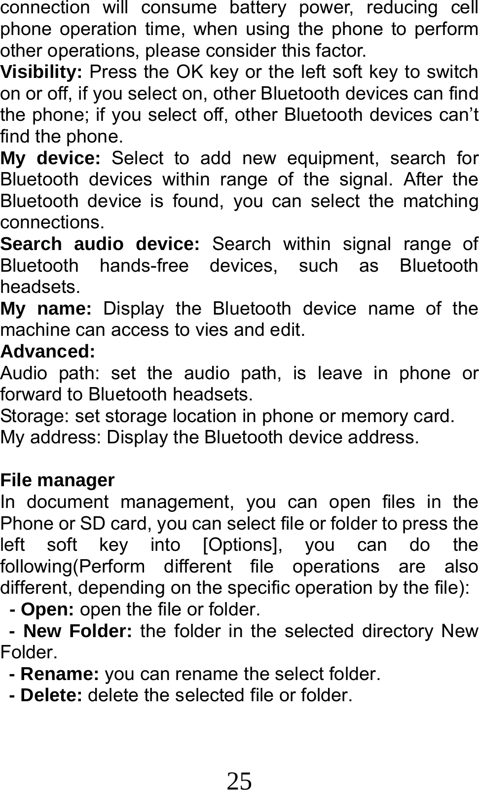 25 connection will consume battery power, reducing cell phone operation time, when using the phone to perform other operations, please consider this factor. Visibility: Press the OK key or the left soft key to switch on or off, if you select on, other Bluetooth devices can find the phone; if you select off, other Bluetooth devices can’t find the phone. My device: Select to add new equipment, search for Bluetooth devices within range of the signal. After the Bluetooth device is found, you can select the matching connections. Search audio device: Search within signal range of Bluetooth hands-free devices, such as Bluetooth headsets. My name: Display the Bluetooth device name of the machine can access to vies and edit. Advanced: Audio path: set the audio path, is leave in phone or forward to Bluetooth headsets. Storage: set storage location in phone or memory card. My address: Display the Bluetooth device address.  File manager In document management, you can open files in the  Phone or SD card, you can select file or folder to press the left soft key into [Options], you can do the following(Perform different file operations are also different, depending on the specific operation by the file):   - Open: open the file or folder. - New Folder: the folder in the selected directory New Folder. - Rename: you can rename the select folder. - Delete: delete the selected file or folder.   